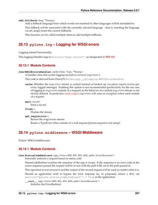 Pylons Reference Documentation, Release 0.9.7


add_fallback(lang, **kwargs)
    Add a fallback language from which words not matched in other languages will be translated to.
     This fallback will be associated with the currently selected language – that is, resetting the language
     via set_lang() resets the current fallbacks.
     This function can be called multiple times to add multiple fallbacks.


26.13 pylons.log – Logging for WSGI errors

Logging related functionality
This logging Handler logs to environ[’wsgi.errors’] as designated in PEP 333.


26.13.1 Module Contents

class WSGIErrorsHandler(cache=False, *args, **kwargs)
      A handler class that writes logging records to environ[’wsgi.errors’].
     This code is derived from CherryPy’s cherrypy._cplogging.WSGIErrorHandler.
     cache Whether the wsgi.errors stream is cached (instead of looked up via pylons.request.environ per
         every logged message). Enabling this option is not recommended (particularly for the use case
         of logging to wsgi.errors outside of a request) as the behavior of a cached wsgi.errors stream is not
         strictly deﬁned. In particular, mod_wsgi‘s wsgi.errors will raise an exception when used outside
         of a request.
     emit(record)
         Emit a record
     flush()
         Flushes the stream
     get_wsgierrors()
         Return the wsgi.errors stream
         Raises a TypeError when outside of a web request (pylons.request is not setup)


26.14 pylons.middleware – WSGI Middleware

Pylons’ WSGI middlewares


26.14.1 Module Contents

class StatusCodeRedirect(app, errors=(400, 401, 403, 404), path=’/error/document’)
      Internally redirects a request based on status code
     StatusCodeRedirect watches the response of the app it wraps. If the response is an error code in the
     errors sequence passed the request will be re-run with the path URL set to the path passed in.
     This operation is non-recursive and the output of the second request will be used no matter what it is.
     Should an application wish to bypass the error response (ie, to purposely return a 401), set
     environ[’pylons.status_code_redirect’] = True in the application.
     __init__(app, errors=(400, 401, 403, 404), path=’/error/document’)
         Initialize the ErrorRedirect


26.13. pylons.log – Logging for WSGI errors                                                               207
 