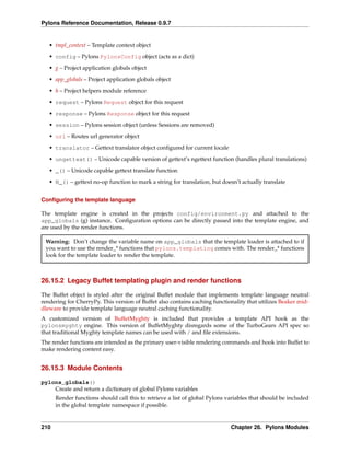 Pylons Reference Documentation, Release 0.9.7


   • tmpl_context – Template context object
   • config – Pylons PylonsConfig object (acts as a dict)
   • g – Project application globals object
   • app_globals – Project application globals object

   • h – Project helpers module reference
   • request – Pylons Request object for this request
   • response – Pylons Response object for this request

   • session – Pylons session object (unless Sessions are removed)
   • url – Routes url generator object
   • translator – Gettext translator object conﬁgured for current locale
   • ungettext() – Unicode capable version of gettext’s ngettext function (handles plural translations)

   • _() – Unicode capable gettext translate function
   • N_() – gettext no-op function to mark a string for translation, but doesn’t actually translate


Conﬁguring the template language

The template engine is created in the projects config/environment.py and attached to the
app_globals (g) instance. Conﬁguration options can be directly passed into the template engine, and
are used by the render functions.

 Warning: Don’t change the variable name on app_globals that the template loader is attached to if
 you want to use the render_* functions that pylons.templating comes with. The render_* functions
 look for the template loader to render the template.



26.15.2 Legacy Buffet templating plugin and render functions

The Buffet object is styled after the original Buffet module that implements template language neutral
rendering for CherryPy. This version of Buffet also contains caching functionality that utilizes Beaker mid-
dleware to provide template language neutral caching functionality.
A customized version of BuffetMyghty is included that provides a template API hook as the
pylonsmyghty engine. This version of BuffetMyghty disregards some of the TurboGears API spec so
that traditional Myghty template names can be used with / and ﬁle extensions.
The render functions are intended as the primary user-visible rendering commands and hook into Buffet to
make rendering content easy.


26.15.3 Module Contents

pylons_globals()
    Create and return a dictionary of global Pylons variables
      Render functions should call this to retrieve a list of global Pylons variables that should be included
      in the global template namespace if possible.


210                                                                          Chapter 26. Pylons Modules
 