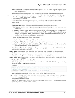 Pylons Reference Documentation, Release 0.9.7


     Pylons variables that are returned in the dictionary: c, g, h, _, N_, conﬁg, request, response, trans-
         lator, ungettext, url
     If SessionMiddleware is being used, session will also be available in the template namespace.
cached_template(template_name, render_func,           ns_options=(),    cache_key=None,    cache_type=None,
                  cache_expire=None, **kwargs)
    Cache and render a template
     Cache a template to the namespace template_name, along with a speciﬁc key if provided.
     Basic Options
     template_name Name of the template, which is used as the template namespace.
     render_func Function used to generate the template should it no longer be valid or doesn’t exist
         in the cache.
     ns_options Tuple of strings, that should correspond to keys likely to be in the kwargs that should
         be used to construct the namespace used for the cache. For example, if the template language
         supports the ‘fragment’ option, the namespace should include it so that the cached copy for a
         template is not the same as the fragment version of it.

     Caching options (uses Beaker caching middleware)
     cache_key Key to cache this copy of the template under.
     cache_type Valid options are dbm, file, memory, database, or memcached.
     cache_expire Time in seconds to cache this template with this cache_key for. Or use ‘never’ to
         designate that the cache should never expire.

     The minimum key required to trigger caching is cache_expire=’never’ which will cache the
     template forever seconds with no key.
render_mako(template_name, extra_vars=None, cache_key=None, cache_type=None, cache_expire=None)
    Render a template with Mako
     Accepts the cache options cache_key, cache_type, and cache_expire.
render_mako_def(template_name, def_name, cache_key=None,               cache_type=None,   cache_expire=None,
                    **kwargs)
    Render a def block within a Mako template
     Takes the template name, and the name of the def within it to call. If the def takes arguments, they
     should be passed in as keyword arguments.
     Example:

     # To call the def ’header’ within the ’layout.mako’ template
     # with a title argument
     render_mako_def(’layout.mako’, ’header’, title=’Testing’)

     Also accepts the cache options cache_key, cache_type, and cache_expire.
render_genshi(template_name, extra_vars=None, cache_key=None, cache_type=None, cache_expire=None,
                method=’xhtml’)
    Render a template with Genshi
     Accepts the cache options cache_key, cache_type, and cache_expire in addition to method
     which are passed to Genshi’s render function.




26.15. pylons.templating – Render functions and helpers                                                 211
 