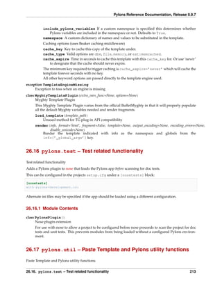 Pylons Reference Documentation, Release 0.9.7


           include_pylons_variables If a custom namespace is speciﬁed this determines whether
              Pylons variables are included in the namespace or not. Defaults to True.
           namespace A custom dictionary of names and values to be substituted in the template.
           Caching options (uses Beaker caching middleware)
           cache_key Key to cache this copy of the template under.
           cache_type Valid options are dbm, file, memory, or ext:memcached.
           cache_expire Time in seconds to cache this template with this cache_key for. Or use ‘never’
              to designate that the cache should never expire.
           The minimum key required to trigger caching is cache_expire=’never’ which will cache the
           template forever seconds with no key.
           All other keyword options are passed directly to the template engine used.
exception TemplateEngineMissing
     Exception to toss when an engine is missing
class MyghtyTemplatePlugin(extra_vars_func=None, options=None)
      Myghty Template Plugin
     This Myghty Template Plugin varies from the ofﬁcial BuffetMyghty in that it will properly populate
     all the default Myghty variables needed and render fragments.
     load_template(template_path)
         Unused method for TG plug-in API compatibility
     render(info, format=’html’, fragment=False, template=None, output_encoding=None, encoding_errors=None,
            disable_unicode=None)
         Render the template indicated with info as the namespace and globals from the
         info[’_global_args’] key.


26.16 pylons.test – Test related functionality

Test related functionality
Adds a Pylons plugin to nose that loads the Pylons app before scanning for doc tests.
This can be conﬁgured in the projects setup.cfg under a [nosetests] block:

[nosetests]
with-pylons=development.ini

Alternate ini ﬁles may be speciﬁed if the app should be loaded using a different conﬁguration.


26.16.1 Module Contents

class PylonsPlugin()
      Nose plugin extension
     For use with nose to allow a project to be conﬁgured before nose proceeds to scan the project for doc
     tests and unit tests. This prevents modules from being loaded without a conﬁgured Pylons environ-
     ment.


26.17 pylons.util – Paste Template and Pylons utility functions

Paste Template and Pylons utility functions


26.16. pylons.test – Test related functionality                                                       213
 