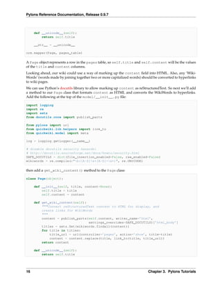 Pylons Reference Documentation, Release 0.9.7



     def __unicode__(self):
         return self.title

     __str__ = __unicode__

orm.mapper(Page, pages_table)

A Page object represents a row in the pages table, so self.title and self.content will be the values
of the title and content columns.
Looking ahead, our wiki could use a way of marking up the content ﬁeld into HTML. Also, any ‘Wiki-
Words’ (words made by joining together two or more capitalized words) should be converted to hyperlinks
to wiki pages.
We can use Python’s docutils library to allow marking up content as reStructuredText. So next we’ll add
a method to our Page class that formats content as HTML and converts the WikiWords to hyperlinks.
Add the following at the top of the model/__init__.py ﬁle:

import logging
import re
import sets
from docutils.core import publish_parts

from pylons import url
from quickwiki.lib.helpers import link_to
from quickwiki.model import meta

log = logging.getLogger(__name__)

# disable docutils security hazards:
# http://docutils.sourceforge.net/docs/howto/security.html
SAFE_DOCUTILS = dict(file_insertion_enabled=False, raw_enabled=False)
wikiwords = re.compile(r"b([A-Z]w+[A-Z]+w+)", re.UNICODE)

then add a get_wiki_content() method to the Page class:

class Page(object):

     def __init__(self, title, content=None):
         self.title = title
         self.content = content

     def get_wiki_content(self):
         """Convert reStructuredText content to HTML for display, and
         create links for WikiWords
         """
         content = publish_parts(self.content, writer_name=’html’,
                                 settings_overrides=SAFE_DOCUTILS)[’html_body’]
         titles = sets.Set(wikiwords.findall(content))
         for title in titles:
             title_url = url(controller=’pages’, action=’show’, title=title)
             content = content.replace(title, link_to(title, title_url))
         return content

     def __unicode__(self):
         return self.title




16                                                                        Chapter 3. Pylons Tutorials
 