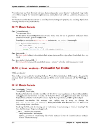 Pylons Reference Documentation, Release 0.9.7


PylonsTemplate is a Paste Template sub-class that conﬁgures the source directory and default plug-ins for
a new Pylons project. The minimal template a more minimal template with less additional directories and
layout.
The functions used in this module are to assist Pylons in creating new projects, and handling deprecation
warnings for moved Pylons functions.


26.17.1 Module Contents

class PylonsContext()
      Pylons context object
      All the Pylons Stacked Object Proxies are also stored here, for use in generators and async based
      operation where the globals can’t be used.
      This object is attached in WSGIController instances as _py_object. For example:

      class MyController(WSGIController):
          def index(self):
              pyobj = self._py_object
              return "Environ is %s" % pyobj.request.environ

class ContextObj()
      The tmpl_context object, with strict attribute access (raises an Exception when the attribute does not
      exist)
class AttribSafeContextObj()
      The tmpl_context object, with lax attribute access ( returns ‘’ when the attribute does not exist)


26.18 pylons.wsgiapp – PylonsWSGI App Creator

WSGI App Creator
This module is responsible for creating the basic Pylons WSGI application (PylonsApp). It’s generally
assumed that it will be called by Paste, though any WSGI server could create and call the WSGI app as
well.


26.18.1 Module Contents

class PylonsApp(**kwargs)
      Pylons WSGI Application
      This basic WSGI app is provided should a web developer want to get access to the most basic Pylons
      web application environment available. By itself, this Pylons web application does little more than
      dispatch to a controller and setup the context object, the request object, and the globals object.
      Additional functionality like sessions, and caching can be setup by altering the
      environ[’pylons.environ_config’] setting to indicate what key the session and cache
      functionality should come from.
      Resolving the URL and dispatching can be customized by sub-classing or “monkey-patching” this
      class. Subclassing is the preferred approach.
      __call__(environ, start_response)
          Setup and handle a web request
          PylonsApp splits its functionality into several methods to make it easier to subclass and cus-
          tomize core functionality.


214                                                                            Chapter 26. Pylons Modules
 
