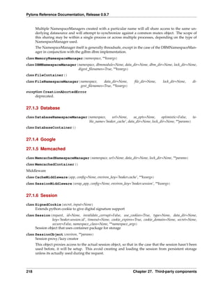 Pylons Reference Documentation, Release 0.9.7


      Multiple NamespaceManagers created with a particular name will all share access to the same un-
      derlying datasource and will attempt to synchronize against a common mutex object. The scope of
      this sharing may be within a single process or across multiple processes, depending on the type of
      NamespaceManager used.
      The NamespaceManager itself is generally threadsafe, except in the case of the DBMNamespaceMan-
      ager in conjunction with the gdbm dbm implementation.
class MemoryNamespaceManager(namespace, **kwargs)
class DBMNamespaceManager(namespace, dbmmodule=None, data_dir=None, dbm_dir=None, lock_dir=None,
                          digest_ﬁlenames=True, **kwargs)
class FileContainer()
class FileNamespaceManager(namespace,    data_dir=None,               ﬁle_dir=None,      lock_dir=None,     di-
                           gest_ﬁlenames=True, **kwargs)
exception CreationAbortedError
     deprecated.


27.1.3 Database

class DatabaseNamespaceManager(namespace,    url=None,      sa_opts=None,    optimistic=False,  ta-
                               ble_name=’beaker_cache’, data_dir=None, lock_dir=None, **params)
class DatabaseContainer()


27.1.4 Google

27.1.5 Memcached

class MemcachedNamespaceManager(namespace, url=None, data_dir=None, lock_dir=None, **params)
class MemcachedContainer()
Middleware
class CacheMiddleware(app, conﬁg=None, environ_key=’beaker.cache’, **kwargs)
class SessionMiddleware(wrap_app, conﬁg=None, environ_key=’beaker.session’, **kwargs)


27.1.6 Session

class SignedCookie(secret, input=None)
      Extends python cookie to give digital signature support
class Session(request, id=None, invalidate_corrupt=False, use_cookies=True, type=None, data_dir=None,
                key=’beaker.session.id’, timeout=None, cookie_expires=True, cookie_domain=None, secret=None,
                secure=False, namespace_class=None, **namespace_args)
      Session object that uses container package for storage
class SessionObject(environ, **params)
      Session proxy/lazy creator
      This object proxies access to the actual session object, so that in the case that the session hasn’t been
      used before, it will be setup. This avoid creating and loading the session from persistent storage
      unless its actually used during the request.




218                                                                  Chapter 27. Third-party components
 