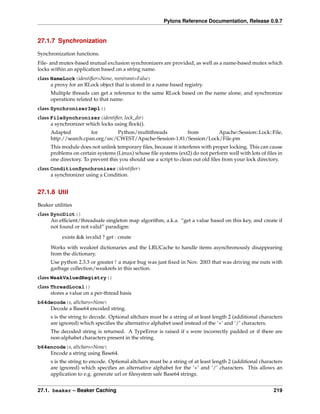 Pylons Reference Documentation, Release 0.9.7


27.1.7 Synchronization

Synchronization functions.
File- and mutex-based mutual exclusion synchronizers are provided, as well as a name-based mutex which
locks within an application based on a string name.
class NameLock(identiﬁer=None, reentrant=False)
      a proxy for an RLock object that is stored in a name based registry.
      Multiple threads can get a reference to the same RLock based on the name alone, and synchronize
      operations related to that name.
class SynchronizerImpl()
class FileSynchronizer(identiﬁer, lock_dir)
      a synchronizer which locks using ﬂock().
      Adapted          for       Python/multithreads       from        Apache::Session::Lock::File,
      http://search.cpan.org/src/CWEST/Apache-Session-1.81/Session/Lock/File.pm
      This module does not unlink temporary ﬁles, because it interferes with proper locking. This can cause
      problems on certain systems (Linux) whose ﬁle systems (ext2) do not perform well with lots of ﬁles in
      one directory. To prevent this you should use a script to clean out old ﬁles from your lock directory.
class ConditionSynchronizer(identiﬁer)
      a synchronizer using a Condition.


27.1.8 Util

Beaker utilities
class SyncDict()
      An efﬁcient/threadsafe singleton map algorithm, a.k.a. “get a value based on this key, and create if
      not found or not valid” paradigm:
           exists && isvalid ? get : create

      Works with weakref dictionaries and the LRUCache to handle items asynchronously disappearing
      from the dictionary.
      Use python 2.3.3 or greater ! a major bug was just ﬁxed in Nov. 2003 that was driving me nuts with
      garbage collection/weakrefs in this section.
class WeakValuedRegistry()
class ThreadLocal()
      stores a value on a per-thread basis
b64decode(s, altchars=None)
    Decode a Base64 encoded string.
      s is the string to decode. Optional altchars must be a string of at least length 2 (additional characters
      are ignored) which speciﬁes the alternative alphabet used instead of the ‘+’ and ‘/’ characters.
      The decoded string is returned. A TypeError is raised if s were incorrectly padded or if there are
      non-alphabet characters present in the string.
b64encode(s, altchars=None)
    Encode a string using Base64.
      s is the string to encode. Optional altchars must be a string of at least length 2 (additional characters
      are ignored) which speciﬁes an alternative alphabet for the ‘+’ and ‘/’ characters. This allows an
      application to e.g. generate url or ﬁlesystem safe Base64 strings.


27.1. beaker – Beaker Caching                                                                              219
 