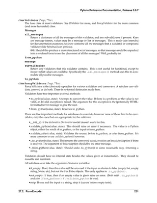 Pylons Reference Documentation, Release 0.9.7


class Validator(*args, **kw)
      The base class of most validators. See IValidator for more, and FancyValidator for the more common
      (and more featureful) class.
     Messages
     all_messages
         Return a dictionary of all the messages of this validator, and any subvalidators if present. Keys
         are message names, values may be a message or list of messages. This is really just intended
         for documentation purposes, to show someone all the messages that a validator or compound
         validator (like Schemas) can produce.
         @@: Should this produce a more structured set of messages, so that messages could be unpacked
         into a rendered form to see the placement of all the messages? Well, probably so.
     from_python
     message
     subvalidators
         Return any validators that this validator contains. This is not useful for functional, except to
         inspect what values are available. Speciﬁcally the .all_messages() method uses this to accu-
         mulate all possible messages.
     to_python
class FancyValidator(*args, **kw)
      FancyValidator is the (abstract) superclass for various validators and converters. A subclass can vali-
      date, convert, or do both. There is no formal distinction made here.
     Validators have two important external methods:

         •.to_python(value, state): Attempts to convert the value. If there is a problem, or the value is not
          valid, an Invalid exception is raised. The argument for this exception is the (potentially HTML-
          formatted) error message to give the user.
         •.from_python(value, state): Reverses to_python.

     There are ﬁve important methods for subclasses to override, however none of these have to be over-
     ridden, only the ones that are appropriate for the validator:
         •__init__(): if the declarative.Declarative model doesn’t work for this.
         •.validate_python(value, state): This should raise an error if necessary. The value is a Python
          object, either the result of to_python, or the input to from_python.
         •.validate_other(value, state): Validates the source, before to_python, or after from_python. It’s
          more common to use .validate_python() however.
         •._to_python(value, state): This returns the converted value, or raises an Invalid exception if there
          is an error. The argument to this exception should be the error message.
         •._from_python(value, state): Should undo .to_python() in some reasonable way, returning a
          string.
     Validators should have no internal state besides the values given at instantiation. They should be
     reusable and reentrant.
     All subclasses can take the arguments/instance variables:

         •if_empty: If set, then this value will be returned if the input evaluates to false (empty list, empty
          string, None, etc), but not the 0 or False objects. This only applies to .to_python().
         •not_empty: If true, then if an empty value is given raise an error. (Both with .to_python()
          and also .from_python() if .validate_python is true).
         •strip: If true and the input is a string, strip it (occurs before empty tests).


27.2. FormEncode                                                                                           221
 