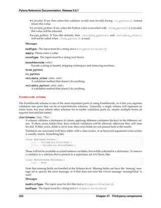 Pylons Reference Documentation, Release 0.9.7


         •if_invalid: If set, then when this validator would raise Invalid during .to_python(), instead
          return this value.
         •if_invalid_python: If set, when the Python value (converted with .from_python()) is invalid,
          this value will be returned.
         •accept_python: If True (the default), then .validate_python() and .validate_other()
          will not be called when .from_python() is used.
      Messages
      badType: The input must be a string (not a %(type)s: %(value)r)
      empty: Please enter a value
      noneType: The input must be a string (not None)
      base64encode(value)
          Encode a string in base64, stripping whitespace and removing newlines.
      from_python
      to_python
      validate_other(value, state)
          A validation method that doesn’t do anything.
      validate_python(value, state)
          A validation method that doesn’t do anything.


formencode.schema

The FormEncode schema is one of the most important parts of using FormEncode, as it lets you organize
validators into parts that can be re-used between schemas. Generally, a single schema will represent an
entire form, but may inherit other schemas for re-usable validation parts (ie, maybe multiple forms all
requires ﬁrst and last name).
class Schema(*args, **kw)
      A schema validates a dictionary of values, applying different validators (be key) to the different val-
      ues. If allow_extra_ﬁelds=True, keys without validators will be allowed; otherwise they will raise
      Invalid. If ﬁlter_extra_ﬁelds is set to true, then extra ﬁelds are not passed back in the results.
      Validators are associated with keys either with a class syntax, or as keyword arguments (class syntax
      is usually easier). Something like:

      class MySchema(Schema):
          name = Validators.PlainText()
          phone = Validators.PhoneNumber()

      These will not be available as actual instance variables, but will be collected in a dictionary. To remove
      a validator in a subclass that is present in a superclass, set it to None, like:

      class MySubSchema(MySchema):
          name = None

      Note that missing ﬁelds are handled at the Schema level. Missing ﬁelds can have the ‘missing’ mes-
      sage set to specify the error message, or if that does not exist the schema message ‘missingValue’ is
      used.
      Messages
      badDictType: The input must be dict-like (not a %(type)s: %(value)r)
      badType: The input must be a string (not a %(type)s: %(value)r)


222                                                                   Chapter 27. Third-party components
 