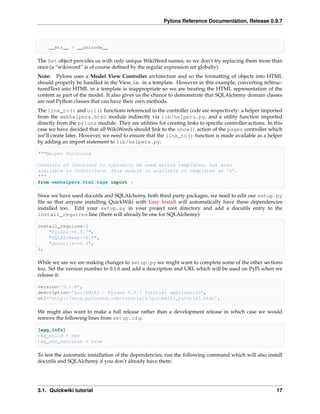 Pylons Reference Documentation, Release 0.9.7



     __str__ = __unicode__

The Set object provides us with only unique WikiWord names, so we don’t try replacing them more than
once (a “wikiword” is of course deﬁned by the regular expression set globally).
Note: Pylons uses a Model View Controller architecture and so the formatting of objects into HTML
should properly be handled in the View, i.e. in a template. However in this example, converting reStruc-
turedText into HTML in a template is inappropriate so we are treating the HTML representation of the
content as part of the model. It also gives us the chance to demonstrate that SQLAlchemy domain classes
are real Python classes that can have their own methods.
The link_to() and url() functions referenced in the controller code are respectively: a helper imported
from the webhelpers.html module indirectly via lib/helpers.py, and a utility function imported
directly from the pylons module. They are utilities for creating links to speciﬁc controller actions. In this
case we have decided that all WikiWords should link to the show() action of the pages controller which
we’ll create later. However, we need to ensure that the link_to() function is made available as a helper
by adding an import statement to lib/helpers.py:

"""Helper functions

Consists of functions to typically be used within templates, but also
available to Controllers. This module is available to templates as ’h’.
"""
from webhelpers.html.tags import *

Since we have used docutils and SQLAlchemy, both third party packages, we need to edit our setup.py
ﬁle so that anyone installing QuickWiki with Easy Install will automatically have these dependencies
installed too. Edit your setup.py in your project root directory and add a docutils entry to the
install_requires line (there will already be one for SQLAlchemy):

install_requires=[
    "Pylons>=0.9.7",
    "SQLAlchemy>=0.5",
    "docutils==0.4",
],

While we are we are making changes to setup.py we might want to complete some of the other sections
too. Set the version number to 0.1.6 and add a description and URL which will be used on PyPi when we
release it:

version=’0.1.6’,
description=’QuickWiki - Pylons 0.9.7 Tutorial application’,
url=’http://docs.pylonshq.com/tutorials/quickwiki_tutorial.html’,

We might also want to make a full release rather than a development release in which case we would
remove the following lines from setup.cfg:

[egg_info]
tag_build = dev
tag_svn_revision = true

To test the automatic installation of the dependencies, run the following command which will also install
docutils and SQLAlchemy if you don’t already have them:




3.1. Quickwiki tutorial                                                                                   17
 
