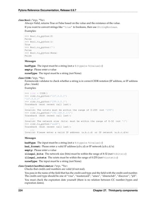 Pylons Reference Documentation, Release 0.9.7


class Bool(*args, **kw)
      Always Valid, returns True or False based on the value and the existance of the value.
      If you want to convert strings like ’true’ to booleans, then use StringBoolean.
      Examples:

      >>> Bool.to_python(0)
      False
      >>> Bool.to_python(1)
      True
      >>> Bool.to_python(’’)
      False
      >>> Bool.to_python(None)
      False

      Messages
      badType: The input must be a string (not a %(type)s: %(value)r)
      empty: Please enter a value
      noneType: The input must be a string (not None)
class CIDR(*args, **kw)
      Formencode validator to check whether a string is in correct CIDR notation (IP address, or IP address
      plus /mask)
      Examples:

      >>> cidr = CIDR()
      >>> cidr.to_python(’127.0.0.1’)
      ’127.0.0.1’
      >>> cidr.to_python(’299.0.0.1’)
      Traceback (most recent call last):
          ...
      Invalid: The octets must be within the range of 0-255 (not ’299’)
      >>> cidr.to_python(’192.168.0.1/1’)
      Traceback (most recent call last):
          ...
      Invalid: The network size (bits) must be within the range of 8-32 (not ’1’)
      >>> cidr.to_python(’asdf’)
      Traceback (most recent call last):
          ...
      Invalid: Please enter a valid IP address (a.b.c.d) or IP network (a.b.c.d/e)

      Messages
      badType: The input must be a string (not a %(type)s: %(value)r)
      bad_format: Please enter a valid IP address (a.b.c.d) or IP network (a.b.c.d/e)
      empty: Please enter a value
      illegal_bits: The network size (bits) must be within the range of 8-32 (not %(bits)r)
      illegal_octets: The octets must be within the range of 0-255 (not %(octet)r)
      noneType: The input must be a string (not None)
class CreditCardValidator(*args, **kw)
      Checks that credit card numbers are valid (if not real).
      You pass in the name of the ﬁeld that has the credit card type and the ﬁeld with the credit card number.
      The credit card type should be one of “visa”, “mastercard”, “amex”, “dinersclub”, “discover”, “jcb”.
      You must check the expiration date yourself (there is no relation between CC number/types and
      expiration dates).


224                                                                 Chapter 27. Third-party components
 