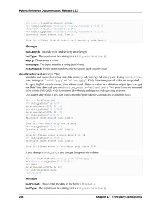 Pylons Reference Documentation, Release 0.9.7



      >>> code = CreditCardSecurityCode()
      >>> code.to_python({’ccType’: ’visa’, ’ccCode’: ’111’})
      {’ccType’: ’visa’, ’ccCode’: ’111’}
      >>> code.to_python({’ccType’: ’visa’, ’ccCode’: ’1111’})
      Traceback (most recent call last):
          ...
      Invalid: ccCode: Invalid credit card security code length

      Messages
      badLength: Invalid credit card security code length
      badType: The input must be a string (not a %(type)s: %(value)r)
      empty: Please enter a value
      noneType: The input must be a string (not None)
      notANumber: Please enter numbers only for credit card security code

class DateConverter(*args, **kw)
      Validates and converts a string date, like mm/yy, dd/mm/yy, dd-mm-yy, etc. Using month_style
      you can support ’mm/dd/yyyy’ or ’dd/mm/yyyy’. Only these two general styles are supported.
      Accepts English month names, also abbreviated. Returns value as a datetime object (you can get
      mx.DateTime objects if you use datetime_module=’mxDateTime’). Two year dates are assumed
      to be within 1950-2020, with dates from 21-49 being ambiguous and signaling an error.
      Use accept_day=False if you just want a month/year (like for a credit card expiration date).

      >>> d = DateConverter()
      >>> d.to_python(’12/3/09’)
      datetime.date(2009, 12, 3)
      >>> d.to_python(’12/3/2009’)
      datetime.date(2009, 12, 3)
      >>> d.to_python(’2/30/04’)
      Traceback (most recent call last):
          ...
      Invalid: That month only has 29 days
      >>> d.to_python(’13/2/05’)
      Traceback (most recent call last):
          ...
      Invalid: Please enter a month from 1 to 12
      >>> d.to_python(’1/1/200’)
      Traceback (most recent call last):
          ...
      Invalid: Please enter a four-digit year after 1899

      If you change month_style you can get European-style dates:

      >>> d = DateConverter(month_style=’dd/mm/yyyy’)
      >>> date = d.to_python(’12/3/09’)
      >>> date
      datetime.date(2009, 3, 12)
      >>> d.from_python(date)
      ’12/03/2009’

      Messages
      badFormat: Please enter the date in the form %(format)s
      badType: The input must be a string (not a %(type)s: %(value)r)


226                                                                Chapter 27. Third-party components
 