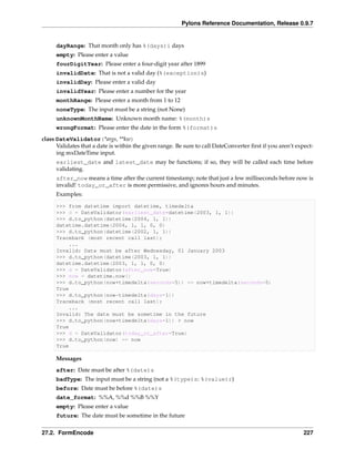 Pylons Reference Documentation, Release 0.9.7


     dayRange: That month only has %(days)i days
     empty: Please enter a value
     fourDigitYear: Please enter a four-digit year after 1899
     invalidDate: That is not a valid day (%(exception)s)
     invalidDay: Please enter a valid day
     invalidYear: Please enter a number for the year
     monthRange: Please enter a month from 1 to 12
     noneType: The input must be a string (not None)
     unknownMonthName: Unknown month name: %(month)s
     wrongFormat: Please enter the date in the form %(format)s
class DateValidator(*args, **kw)
      Validates that a date is within the given range. Be sure to call DateConverter ﬁrst if you aren’t expect-
      ing mxDateTime input.
     earliest_date and latest_date may be functions; if so, they will be called each time before
     validating.
     after_now means a time after the current timestamp; note that just a few milliseconds before now is
     invalid! today_or_after is more permissive, and ignores hours and minutes.
     Examples:

     >>> from datetime import datetime, timedelta
     >>> d = DateValidator(earliest_date=datetime(2003, 1, 1))
     >>> d.to_python(datetime(2004, 1, 1))
     datetime.datetime(2004, 1, 1, 0, 0)
     >>> d.to_python(datetime(2002, 1, 1))
     Traceback (most recent call last):
         ...
     Invalid: Date must be after Wednesday, 01 January 2003
     >>> d.to_python(datetime(2003, 1, 1))
     datetime.datetime(2003, 1, 1, 0, 0)
     >>> d = DateValidator(after_now=True)
     >>> now = datetime.now()
     >>> d.to_python(now+timedelta(seconds=5)) == now+timedelta(seconds=5)
     True
     >>> d.to_python(now-timedelta(days=1))
     Traceback (most recent call last):
         ...
     Invalid: The date must be sometime in the future
     >>> d.to_python(now+timedelta(days=1)) > now
     True
     >>> d = DateValidator(today_or_after=True)
     >>> d.to_python(now) == now
     True

     Messages
     after: Date must be after %(date)s
     badType: The input must be a string (not a %(type)s: %(value)r)
     before: Date must be before %(date)s
     date_format: %%A, %%d %%B %%Y
     empty: Please enter a value
     future: The date must be sometime in the future


27.2. FormEncode                                                                                           227
 