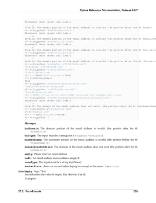 Pylons Reference Documentation, Release 0.9.7



      Traceback (most recent call last):
          ...
      Invalid: The domain portion of the email address is invalid (the portion after               the @: foobar)
      >>> e.to_python(’test@foobar.com.5’)
      Traceback (most recent call last):
          ...
      Invalid: The domain portion of the email address is invalid (the portion after               the @: foobar.com
      >>> e.to_python(’test@foo..bar.com’)
      Traceback (most recent call last):
          ...
      Invalid: The domain portion of the email address is invalid (the portion after               the @: foo..bar.c
      >>> e.to_python(’test@.foo.bar.com’)
      Traceback (most recent call last):
          ...
      Invalid: The domain portion of the email address is invalid (the portion after               the @: .foo.bar.c
      >>> e.to_python(’nobody@xn--m7r7ml7t24h.com’)
      ’nobody@xn--m7r7ml7t24h.com’
      >>> e.to_python(’o*reilly@test.com’)
      ’o*reilly@test.com’
      >>> e = Email(resolve_domain=True)
      >>> e.resolve_domain
      True
      >>> e.to_python(’doesnotexist@colorstudy.com’)
      ’doesnotexist@colorstudy.com’
      >>> e.to_python(’test@forums.nyu.edu’)
      ’test@forums.nyu.edu’
      >>> # NOTE: If you do not have PyDNS installed this example won’t work:
      >>> e.to_python(’test@thisdomaindoesnotexistithinkforsure.com’)
      Traceback (most recent call last):
          ...
      Invalid: The domain of the email address does not exist (the portion after the               @: thisdomaindoes
      >>> e.to_python(u’test@google.com’)
      u’test@google.com’
      >>> e = Email(not_empty=False)
      >>> e.to_python(’’)

      Messages
      badDomain: The domain portion of the email address is invalid (the portion after the @:
          %(domain)s)
      badType: The input must be a string (not a %(type)s: %(value)r)
      badUsername: The username portion of the email address is invalid (the portion before the @:
          %(username)s)
      domainDoesNotExist: The domain of the email address does not exist (the portion after the @:
          %(domain)s)
      empty: Please enter an email address
      noAt: An email address must contain a single @
      noneType: The input must be a string (not None)
      socketError: An error occured when trying to connect to the server: %(error)s

class Empty(*args, **kw)
      Invalid unless the value is empty. Use cleverly, if at all.
      Examples:




27.2. FormEncode                                                                                   229
 