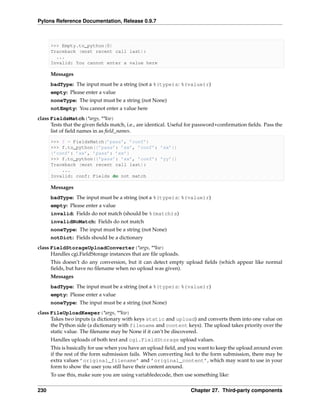 Pylons Reference Documentation, Release 0.9.7



      >>> Empty.to_python(0)
      Traceback (most recent call last):
        ...
      Invalid: You cannot enter a value here

      Messages
      badType: The input must be a string (not a %(type)s: %(value)r)
      empty: Please enter a value
      noneType: The input must be a string (not None)
      notEmpty: You cannot enter a value here
class FieldsMatch(*args, **kw)
      Tests that the given ﬁelds match, i.e., are identical. Useful for password+conﬁrmation ﬁelds. Pass the
      list of ﬁeld names in as ﬁeld_names.

      >>> f = FieldsMatch(’pass’, ’conf’)
      >>> f.to_python({’pass’: ’xx’, ’conf’: ’xx’})
      {’conf’: ’xx’, ’pass’: ’xx’}
      >>> f.to_python({’pass’: ’xx’, ’conf’: ’yy’})
      Traceback (most recent call last):
          ...
      Invalid: conf: Fields do not match

      Messages
      badType: The input must be a string (not a %(type)s: %(value)r)
      empty: Please enter a value
      invalid: Fields do not match (should be %(match)s)
      invalidNoMatch: Fields do not match
      noneType: The input must be a string (not None)
      notDict: Fields should be a dictionary
class FieldStorageUploadConverter(*args, **kw)
      Handles cgi.FieldStorage instances that are ﬁle uploads.
      This doesn’t do any conversion, but it can detect empty upload ﬁelds (which appear like normal
      ﬁelds, but have no ﬁlename when no upload was given).
      Messages
      badType: The input must be a string (not a %(type)s: %(value)r)
      empty: Please enter a value
      noneType: The input must be a string (not None)
class FileUploadKeeper(*args, **kw)
      Takes two inputs (a dictionary with keys static and upload) and converts them into one value on
      the Python side (a dictionary with filename and content keys). The upload takes priority over the
      static value. The ﬁlename may be None if it can’t be discovered.
      Handles uploads of both text and cgi.FieldStorage upload values.
      This is basically for use when you have an upload ﬁeld, and you want to keep the upload around even
      if the rest of the form submission fails. When converting back to the form submission, there may be
      extra values ’original_filename’ and ’original_content’, which may want to use in your
      form to show the user you still have their content around.
      To use this, make sure you are using variabledecode, then use something like:


230                                                                Chapter 27. Third-party components
 
