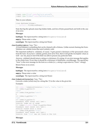 Pylons Reference Documentation, Release 0.9.7



     <input type="file" name="myfield.upload">
     <input type="hidden" name="myfield.static">

     Then in your scheme:

     class MyScheme(Scheme):
         myfield = FileUploadKeeper()

     Note that big ﬁle uploads mean big hidden ﬁelds, and lots of bytes passed back and forth in the case
     of an error.
     Messages
     badType: The input must be a string (not a %(type)s: %(value)r)
     empty: Please enter a value
     noneType: The input must be a string (not None)
class FormValidator(*args, **kw)
      A FormValidator is something that can be chained with a Schema. Unlike normal chaining the Form-
      Validator can validate forms that aren’t entirely valid.
     The important method is .validate(), of course. It gets passed a dictionary of the (processed) values
     from the form. If you have .validate_partial_form set to True, then it will get the incomplete values as
     well – use .has_key() to test if the ﬁeld was able to process any particular ﬁeld.
     Anyway, .validate() should return a string or a dictionary. If a string, it’s an error message that applies
     to the whole form. If not, then it should be a dictionary of ﬁeldName: errorMessage. The special key
     “form” is the error message for the form as a whole (i.e., a string is equivalent to {“form”: string}).
     Return None on no errors.
     Messages
     badType: The input must be a string (not a %(type)s: %(value)r)
     empty: Please enter a value
     noneType: The input must be a string (not None)
class IndexListConverter(*args, **kw)
      Converts a index (which may be a string like ‘2’) to the value in the given list.
     Examples:

     >>> index = IndexListConverter([’zero’, ’one’, ’two’])
     >>> index.to_python(0)
     ’zero’
     >>> index.from_python(’zero’)
     0
     >>> index.to_python(’1’)
     ’one’
     >>> index.to_python(5)
     Traceback (most recent call last):
     Invalid: Index out of range
     >>> index(not_empty=True).to_python(None)
     Traceback (most recent call last):
     Invalid: Please enter a value
     >>> index.from_python(’five’)
     Traceback (most recent call last):
     Invalid: Item ’five’ was not found in the list

     Messages


27.2. FormEncode                                                                                           231
 