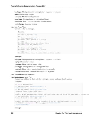 Pylons Reference Documentation, Release 0.9.7


      badType: The input must be a string (not a %(type)s: %(value)r)
      empty: Please enter a value
      integer: Must be an integer index
      noneType: The input must be a string (not None)
      notFound: Item %(value)s was not found in the list
      outOfRange: Index out of range
class Int(*args, **kw)
      Convert a value to an integer.
          Example:
          >>> Int.to_python(’10’)
          10
          >>> Int.to_python(’ten’)
          Traceback (most recent call last):
              ...
          Invalid: Please enter an integer value
          >>> Int(min=5).to_python(’6’)
          6
          >>> Int(max=10).to_python(’11’)
          Traceback (most recent call last):
              ...
          Invalid: Please enter a number that is 10 or smaller

      Messages
      badType: The input must be a string (not a %(type)s: %(value)r)
      empty: Please enter a value
      integer: Please enter an integer value
      noneType: The input must be a string (not None)
      tooHigh: Please enter a number that is %(max)s or smaller
      tooLow: Please enter a number that is %(min)s or greater
class IPhoneNumberValidator()
class MACAddress(*args, **kw)
      Formencode validator to check whether a string is a correct hardware (MAC) address.
      Examples:

      >>> mac = MACAddress()
      >>> mac.to_python(’aa:bb:cc:dd:ee:ff’)
      ’aabbccddeeff’
      >>> mac.to_python(’aa:bb:cc:dd:ee:ff:e’)
      Traceback (most recent call last):
          ...
      Invalid: A MAC address must contain 12 digits and A-F; the value you gave has 13 characters
      >>> mac.to_python(’aa:bb:cc:dd:ee:fx’)
      Traceback (most recent call last):
          ...
      Invalid: MAC addresses may only contain 0-9 and A-F (and optionally :), not ’x’
      >>> MACAddress(add_colons=True).to_python(’aabbccddeeff’)
      ’aa:bb:cc:dd:ee:ff’

      Messages


232                                                               Chapter 27. Third-party components
 
