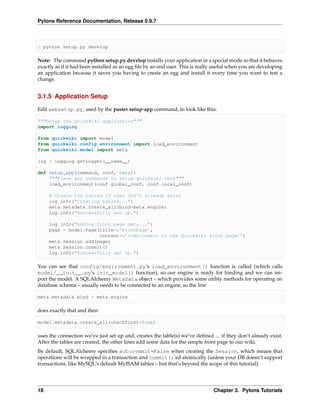 Pylons Reference Documentation, Release 0.9.7



$ python setup.py develop

Note: The command python setup.py develop installs your application in a special mode so that it behaves
exactly as if it had been installed as an egg ﬁle by an end user. This is really useful when you are developing
an application because it saves you having to create an egg and install it every time you want to test a
change.


3.1.5 Application Setup

Edit websetup.py, used by the paster setup-app command, to look like this:

"""Setup the QuickWiki application"""
import logging

from quickwiki import model
from quickwiki.config.environment import load_environment
from quickwiki.model import meta

log = logging.getLogger(__name__)

def setup_app(command, conf, vars):
    """Place any commands to setup quickwiki here"""
    load_environment(conf.global_conf, conf.local_conf)

     # Create the tables if they don’t already exist
     log.info("Creating tables...")
     meta.metadata.create_all(bind=meta.engine)
     log.info("Successfully set up.")

     log.info("Adding front page data...")
     page = model.Page(title=u’FrontPage’,
                       content=u’**Welcome** to the QuickWiki front page!’)
     meta.Session.add(page)
     meta.Session.commit()
     log.info("Successfully set up.")

You can see that config/environment.py‘s load_environment() function is called (which calls
model/__init__.py‘s init_model() function), so our engine is ready for binding and we can im-
port the model. A SQLAlchemy MetaData object – which provides some utility methods for operating on
database schema – usually needs to be connected to an engine, so the line

meta.metadata.bind = meta.engine

does exactly that and then

model.metadata.create_all(checkfirst=True)

uses the connection we’ve just set up and, creates the table(s) we’ve deﬁned ... if they don’t already exist.
After the tables are created, the other lines add some data for the simple front page to our wiki.
By default, SQLAlchemy speciﬁes autocommit=False when creating the Session, which means that
operations will be wrapped in a transaction and commit()‘ed atomically (unless your DB doesn’t support
transactions, like MySQL’s default MyISAM tables – but that’s beyond the scope of this tutorial).




18                                                                             Chapter 3. Pylons Tutorials
 