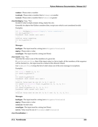 Pylons Reference Documentation, Release 0.9.7


     number: Please enter a number
     tooHigh: Please enter a number that is %(max)s or smaller
     tooLow: Please enter a number that is %(min)s or greater
class NotEmpty(*args, **kw)
      Invalid if value is empty (empty string, empty list, etc).
     Generally for objects that Python considers false, except zero which is not considered invalid.
     Examples:

     >>> ne = NotEmpty(messages={’empty’: ’enter something’})
     >>> ne.to_python(’’)
     Traceback (most recent call last):
       ...
     Invalid: enter something
     >>> ne.to_python(0)
     0

     Messages
     badType: The input must be a string (not a %(type)s: %(value)r)
     empty: Please enter a value
     noneType: The input must be a string (not None)
class OneOf(*args, **kw)
      Tests that the value is one of the members of a given list.
     If testValueList=True, then if the input value is a list or tuple, all the members of the sequence
     will be checked (i.e., the input must be a subset of the allowed values).
     Use hideList=True to keep the list of valid values out of the error message in exceptions.
     Examples:

     >>> oneof = OneOf([1, 2, 3])
     >>> oneof.to_python(1)
     1
     >>> oneof.to_python(4)
     Traceback (most recent call last):
       ...
     Invalid: Value must be one of: 1; 2; 3 (not 4)
     >>> oneof(testValueList=True).to_python([2, 3, [1, 2, 3]])
     [2, 3, [1, 2, 3]]
     >>> oneof.to_python([2, 3, [1, 2, 3]])
     Traceback (most recent call last):
       ...
     Invalid: Value must be one of: 1; 2; 3 (not [2, 3, [1, 2, 3]])

     Messages

     badType: The input must be a string (not a %(type)s: %(value)r)
     empty: Please enter a value
     invalid: Invalid value
     noneType: The input must be a string (not None)
     notIn: Value must be one of: %(items)s (not %(value)r)
class PhoneNumber()



27.2. FormEncode                                                                                       235
 