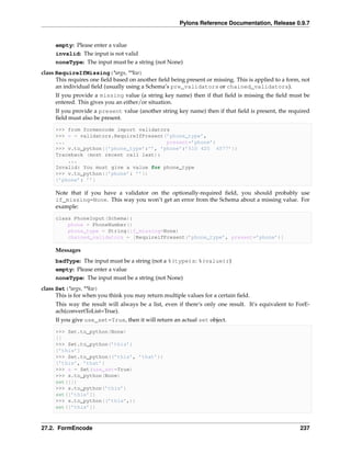 Pylons Reference Documentation, Release 0.9.7


     empty: Please enter a value
     invalid: The input is not valid
     noneType: The input must be a string (not None)
class RequireIfMissing(*args, **kw)
      This requires one ﬁeld based on another ﬁeld being present or missing. This is applied to a form, not
      an individual ﬁeld (usually using a Schema’s pre_validators or chained_validators).
     If you provide a missing value (a string key name) then if that ﬁeld is missing the ﬁeld must be
     entered. This gives you an either/or situation.
     If you provide a present value (another string key name) then if that ﬁeld is present, the required
     ﬁeld must also be present.

     >>> from formencode import validators
     >>> v = validators.RequireIfPresent(’phone_type’,
     ...                                 present=’phone’)
     >>> v.to_python({’phone_type’:’’, ’phone’:’510 420 4577’})
     Traceback (most recent call last):
         ...
     Invalid: You must give a value for phone_type
     >>> v.to_python({’phone’: ’’})
     {’phone’: ’’}

     Note that if you have a validator on the optionally-required ﬁeld, you should probably use
     if_missing=None. This way you won’t get an error from the Schema about a missing value. For
     example:

     class PhoneInput(Schema):
         phone = PhoneNumber()
         phone_type = String(if_missing=None)
         chained_validators = [RequireifPresent(’phone_type’, present=’phone’)]

     Messages
     badType: The input must be a string (not a %(type)s: %(value)r)
     empty: Please enter a value
     noneType: The input must be a string (not None)
class Set(*args, **kw)
      This is for when you think you may return multiple values for a certain ﬁeld.
     This way the result will always be a list, even if there’s only one result. It’s equivalent to ForE-
     ach(convertToList=True).
     If you give use_set=True, then it will return an actual set object.

     >>> Set.to_python(None)
     []
     >>> Set.to_python(’this’)
     [’this’]
     >>> Set.to_python((’this’, ’that’))
     [’this’, ’that’]
     >>> s = Set(use_set=True)
     >>> s.to_python(None)
     set([])
     >>> s.to_python(’this’)
     set([’this’])
     >>> s.to_python((’this’,))
     set([’this’])



27.2. FormEncode                                                                                       237
 