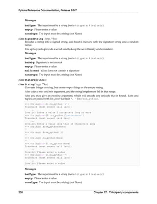 Pylons Reference Documentation, Release 0.9.7


      Messages
      badType: The input must be a string (not a %(type)s: %(value)r)
      empty: Please enter a value
      noneType: The input must be a string (not None)

class SignedString(*args, **kw)
      Encodes a string into a signed string, and base64 encodes both the signature string and a random
      nonce.
      It is up to you to provide a secret, and to keep the secret handy and consistent.
      Messages

      badType: The input must be a string (not a %(type)s: %(value)r)
      badsig: Signature is not correct
      empty: Please enter a value
      malformed: Value does not contain a signature
      noneType: The input must be a string (not None)
class StateProvince()
class String(*args, **kw)
      Converts things to string, but treats empty things as the empty string.
      Also takes a max and min argument, and the string length must fall in that range.
      Also you may give an encoding argument, which will encode any unicode that is found. Lists and
      tuples are joined with list_joiner (default ’, ’) in from_python.

      >>> String(min=2).to_python(’a’)
      Traceback (most recent call last):
          ...
      Invalid: Enter a value 2 characters long or more
      >>> String(max=10).to_python(’xxxxxxxxxxx’)
      Traceback (most recent call last):
          ...
      Invalid: Enter a value less than 10 characters long
      >>> String().from_python(None)
      ’’
      >>> String().from_python([])
      ’’
      >>> String().to_python(None)
      ’’
      >>> String(min=3).to_python(None)
      Traceback (most recent call last):
          ...
      Invalid: Please enter a value
      >>> String(min=1).to_python(’’)
      Traceback (most recent call last):
          ...
      Invalid: Please enter a value

      Messages
      badType: The input must be a string (not a %(type)s: %(value)r)
      empty: Please enter a value
      noneType: The input must be a string (not None)


238                                                                  Chapter 27. Third-party components
 