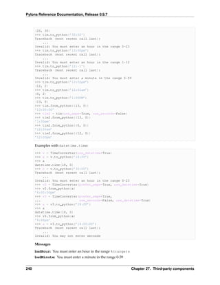 Pylons Reference Documentation, Release 0.9.7



      (20, 30)
      >>> tim.to_python(’30:00’)
      Traceback (most recent call last):
          ...
      Invalid: You must enter an hour in the range 0-23
      >>> tim.to_python(’13:00pm’)
      Traceback (most recent call last):
          ...
      Invalid: You must enter an hour in the range 1-12
      >>> tim.to_python(’12:-1’)
      Traceback (most recent call last):
          ...
      Invalid: You must enter a minute in the range 0-59
      >>> tim.to_python(’12:02pm’)
      (12, 2)
      >>> tim.to_python(’12:02am’)
      (0, 2)
      >>> tim.to_python(’1:00PM’)
      (13, 0)
      >>> tim.from_python((13, 0))
      ’13:00:00’
      >>> tim2 = tim(use_ampm=True, use_seconds=False)
      >>> tim2.from_python((13, 0))
      ’1:00pm’
      >>> tim2.from_python((0, 0))
      ’12:00am’
      >>> tim2.from_python((12, 0))
      ’12:00pm’

      Examples with datetime.time:

      >>> v = TimeConverter(use_datetime=True)
      >>> a = v.to_python(’18:00’)
      >>> a
      datetime.time(18, 0)
      >>> b = v.to_python(’30:00’)
      Traceback (most recent call last):
          ...
      Invalid: You must enter an hour in the range 0-23
      >>> v2 = TimeConverter(prefer_ampm=True, use_datetime=True)
      >>> v2.from_python(a)
      ’6:00:00pm’
      >>> v3 = TimeConverter(prefer_ampm=True,
      ...                    use_seconds=False, use_datetime=True)
      >>> a = v3.to_python(’18:00’)
      >>> a
      datetime.time(18, 0)
      >>> v3.from_python(a)
      ’6:00pm’
      >>> a = v3.to_python(’18:00:00’)
      Traceback (most recent call last):
          ...
      Invalid: You may not enter seconds

      Messages
      badHour: You must enter an hour in the range %(range)s
      badMinute: You must enter a minute in the range 0-59


240                                                            Chapter 27. Third-party components
 
