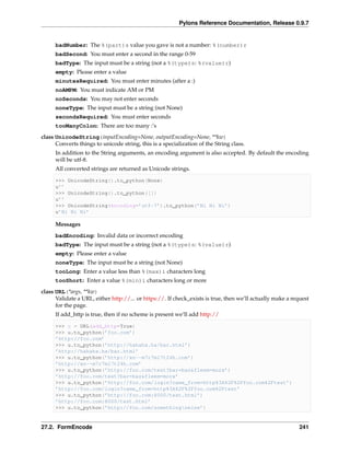 Pylons Reference Documentation, Release 0.9.7


      badNumber: The %(part)s value you gave is not a number: %(number)r
      badSecond: You must enter a second in the range 0-59
      badType: The input must be a string (not a %(type)s: %(value)r)
      empty: Please enter a value
      minutesRequired: You must enter minutes (after a :)
      noAMPM: You must indicate AM or PM
      noSeconds: You may not enter seconds
      noneType: The input must be a string (not None)
      secondsRequired: You must enter seconds
      tooManyColon: There are too many :’s
class UnicodeString(inputEncoding=None, outputEncoding=None, **kw)
      Converts things to unicode string, this is a specialization of the String class.
      In addition to the String arguments, an encoding argument is also accepted. By default the encoding
      will be utf-8.
      All converted strings are returned as Unicode strings.

      >>> UnicodeString().to_python(None)
      u’’
      >>> UnicodeString().to_python([])
      u’’
      >>> UnicodeString(encoding=’utf-7’).to_python(’Ni Ni Ni’)
      u’Ni Ni Ni’

      Messages
      badEncoding: Invalid data or incorrect encoding
      badType: The input must be a string (not a %(type)s: %(value)r)
      empty: Please enter a value
      noneType: The input must be a string (not None)
      tooLong: Enter a value less than %(max)i characters long
      tooShort: Enter a value %(min)i characters long or more
class URL(*args, **kw)
      Validate a URL, either http://... or https://. If check_exists is true, then we’ll actually make a request
      for the page.
      If add_http is true, then if no scheme is present we’ll add http://

      >>> u = URL(add_http=True)
      >>> u.to_python(’foo.com’)
      ’http://foo.com’
      >>> u.to_python(’http://hahaha.ha/bar.html’)
      ’http://hahaha.ha/bar.html’
      >>> u.to_python(’http://xn--m7r7ml7t24h.com’)
      ’http://xn--m7r7ml7t24h.com’
      >>> u.to_python(’http://foo.com/test?bar=baz&fleem=morx’)
      ’http://foo.com/test?bar=baz&fleem=morx’
      >>> u.to_python(’http://foo.com/login?came_from=http%3A%2F%2Ffoo.com%2Ftest’)
      ’http://foo.com/login?came_from=http%3A%2F%2Ffoo.com%2Ftest’
      >>> u.to_python(’http://foo.com:8000/test.html’)
      ’http://foo.com:8000/test.html’
      >>> u.to_python(’http://foo.com/somethingnelse’)


27.2. FormEncode                                                                                            241
 