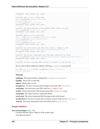 Pylons Reference Documentation, Release 0.9.7



      Traceback (most recent call last):
          ...
      Invalid: That is not a valid URL
      >>> u.to_python(’https://test.com’)
      ’https://test.com’
      >>> u.to_python(’http://test’)
      Traceback (most recent call last):
          ...
      Invalid: You must provide a full domain name (like test.com)
      >>> u.to_python(’http://test..com’)
      Traceback (most recent call last):
          ...
      Invalid: That is not a valid URL
      >>> u = URL(add_http=False, check_exists=True)
      >>> u.to_python(’http://google.com’)
      ’http://google.com’
      >>> u.to_python(’google.com’)
      Traceback (most recent call last):
          ...
      Invalid: You must start your URL with http://, https://, etc
      >>> u.to_python(’http://ianbicking.org/doesnotexist.html’)
      Traceback (most recent call last):
          ...
      Invalid: The server responded that the page could not be found
      >>> u.to_python(’http://this.domain.does.not.exist.example.org/test.html’)
      Traceback (most recent call last):
          ...
      Invalid: An error occured when trying to connect to the server: ...

      If you want to allow addresses without a TLD (e.g., localhost) you can do:

      >>> URL(require_tld=False).to_python(’http://localhost’)
      ’http://localhost’

      Messages
      badType: The input must be a string (not a %(type)s: %(value)r)
      badURL: That is not a valid URL
      empty: Please enter a value
      httpError: An error occurred when trying to access the URL: %(error)s
      noScheme: You must start your URL with http://, https://, etc
      noTLD: You must provide a full domain name (like %(domain)s.com)
      noneType: The input must be a string (not None)
      notFound: The server responded that the page could not be found
      socketError: An error occured when trying to connect to the server: %(error)s
      status: The server responded with a bad status code (%(status)s)


Wrapper Validators

class ConfirmType(*args, **kw)
      Conﬁrms that the input/output is of the proper type.
      Uses the parameters:



242                                                             Chapter 27. Third-party components
 