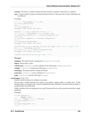 Pylons Reference Documentation, Release 0.9.7


     subclass: The class or a tuple of classes; the item must be an instance of the class or a subclass.
     type: A type or tuple of types (or classes); the item must be of the exact class or type. Subclasses are
          not allowed.
     Examples:

     >>> cint = ConfirmType(subclass=int)
     >>> cint.to_python(True)
     True
     >>> cint.to_python(’1’)
     Traceback (most recent call last):
         ...
     Invalid: ’1’ is not a subclass of <type ’int’>
     >>> cintfloat = ConfirmType(subclass=(float, int))
     >>> cintfloat.to_python(1.0), cintfloat.from_python(1.0)
     (1.0, 1.0)
     >>> cintfloat.to_python(1), cintfloat.from_python(1)
     (1, 1)
     >>> cintfloat.to_python(None)
     Traceback (most recent call last):
         ...
     Invalid: None is not a subclass of one of the types <type ’float’>, <type ’int’>
     >>> cint2 = ConfirmType(type=int)
     >>> cint2(accept_python=False).from_python(True)
     Traceback (most recent call last):
         ...
     Invalid: True must be of the type <type ’int’>

     Messages
     badType: The input must be a string (not a %(type)s: %(value)r)
     empty: Please enter a value
     inSubclass: %(object)r is not a subclass of one of the types %(subclassList)s
     inType: %(object)r must be one of the types %(typeList)s
     noneType: The input must be a string (not None)
     subclass: %(object)r is not a subclass of %(subclass)s
     type: %(object)r must be of the type %(type)s
class Wrapper(*args, **kw)
      Used to convert functions to validator/converters.
     You can give a simple function for to_python, from_python, validate_python or validate_other. If that
     function raises an exception, the value is considered invalid. Whatever value the function returns is
     considered the converted value.
     Unlike validators, the state argument is not used. Functions like int can be used here, that take a single
     argument.
     Examples:

     >>> def downcase(v):
     ...     return v.lower()
     >>> wrap = Wrapper(to_python=downcase)
     >>> wrap.to_python(’This’)
     ’this’
     >>> wrap.from_python(’This’)
     ’This’



27.2. FormEncode                                                                                           243
 