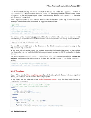 Pylons Reference Documentation, Release 0.9.7


The database SQLAlchemy will use is speciﬁed in the ini ﬁle, under the [app:main] section, as
sqlalchemy.url. We’ll customize the sqlalchemy.url value to point to a SQLite database named
quickwiki.db that will reside in your project’s root directory. Edit the development.ini ﬁle in the
root directory of your project:
Note: If you’ve decided to use a different database other than SQLite, see the SQLAlchemy note in the
Starting at the End section for information on supported database URIs.

[app:main]
use = egg:QuickWiki
#...
# Specify the database for SQLAlchemy to use.
# SQLAlchemy database URL
sqlalchemy.url = sqlite:///%(here)s/quickwiki.db

You can now run the paster setup-app command to setup your tables in the same way an end user would,
remembering to drop and recreate the database if the version tested earlier has already created the tables:

$ paster setup-app development.ini

You should see the SQL sent to the database as the default development.ini is setup to log
SQLAlchemy’s SQL statements.
At this stage you will need to ensure you have the appropriate Python database drivers for the database
you chose, otherwise you might ﬁnd SQLAlchemy complains it can’t get the DBAPI module for the dialect
it needs.
You should also edit quickwiki/config/deployment.ini_tmpl so that when users run paster make-
conﬁg the conﬁguration ﬁle that is produced for them will also use quickwiki.db. In the [app:main]
section:

# Specify the database for SQLAlchemy to use.
sqlalchemy.url = sqlite:///%(here)s/quickwiki.db



3.1.6 Templates

Note: Pylons uses the Mako templating engine by default, although as is the case with most aspects of
Pylons, you are free to deviate from the default if you prefer.
In our project we will make use of the Mako inheritance feature.        Add the main page template in
templates/base.mako:

<!DOCTYPE html PUBLIC "-//W3C//DTD XHTML 1.1//EN"
  "http://www.w3.org/TR/xhtml11/DTD/xhtml11.dtd">
<html>
  <head>
    <title>QuickWiki</title>
    ${h.stylesheet_link(’/quick.css’)}
  </head>

  <body>
    <div class="content">
      <h1 class="main">${self.header()}</h1>
      ${next.body()}
      <p class="footer">
        Return to the ${h.link_to(’FrontPage’, url(’FrontPage’))}



3.1. Quickwiki tutorial                                                                                 19
 