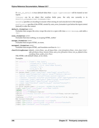 Pylons Reference Documentation, Release 0.9.7


      If text_as_default is true (default false) then <input type=unknown> will be treated as text
      inputs.
      listener can be an object that watches ﬁelds pass;                 the only one currently is in
      htmlfill_schemabuilder.SchemaBuilder
      encoding speciﬁes an encoding to assume when mixing str and unicode text in the template.
      prefix_error speciﬁes if the HTML created by auto_error_formatter is put before the input control
      (default) or after the control.
default_formatter(error)
    Formatter that escapes the error, wraps the error in a span with class error-message, and adds a
    <br>
none_formatter(error)
    Formatter that does nothing, no escaping HTML, nothin’
escape_formatter(error)
    Formatter that escapes HTML, no more.
escapenl_formatter(error)
    Formatter that escapes HTML, and translates newlines to <br>
class FillingParser(defaults, errors=None, use_all_keys=False, error_formatters=None, error_class=’error’,
                       add_attributes=None, listener=None, auto_error_formatter=None, text_as_default=False,
                       encoding=None, preﬁx_error=True)
      Fills HTML with default values, as in a form.
      Examples:

      >>> defaults = {’name’: ’Bob Jones’,
      ...             ’occupation’: ’Crazy Cultist’,
      ...             ’address’: ’14 W. CanalnNew Guinea’,
      ...             ’living’: ’no’,
      ...             ’nice_guy’: 0}
      >>> parser = FillingParser(defaults)
      >>> parser.feed(’<input type="text" name="name" value="fill">
      ... <select name="occupation"><option value="">Default</option>
      ... <option value="Crazy Cultist">Crazy cultist</option>
      ... </select> <textarea cols="20" style="width: 100%" name="address">An address
      ... </textarea> <input type="radio" name="living" value="yes">
      ... <input type="radio" name="living" value="no">
      ... <input type="checkbox" name="nice_guy" checked="checked">’)
      >>> parser.close()
      >>> print parser.text() # doctest: +NORMALIZE_WHITESPACE
      <input type="text" name="name" value="Bob Jones">
      <select name="occupation">
      <option value="">Default</option>
      <option value="Crazy Cultist" selected="selected">Crazy cultist</option>
      </select>
      <textarea cols="20" style="width: 100%" name="address">14 W. Canal
      New Guinea</textarea>
      <input type="radio" name="living" value="yes">
      <input type="radio" name="living" value="no" checked="checked">
      <input type="checkbox" name="nice_guy">




246                                                                Chapter 27. Third-party components
 