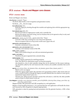 Pylons Reference Documentation, Release 0.9.7



27.3 routes – Route and Mapper core classes

27.3.1 routes.base

Route and Mapper core classes
class Route(routepath, **kargs)
      The Route object holds a route recognition and generation routine.
     See Route.__init__ docs for usage.
     buildfullreg(clist)
         Build the regexp by iterating through the routelist and replacing dicts with the appropriate reg-
         exp match
     buildnextreg(path, clist)
         Recursively build our regexp given a path, and a controller list.
         Returns the regular expression string, and two booleans that can be ignored as they’re only used
         internally by buildnextreg.
     generate(_ignore_req_list=False, _append_slash=False, **kargs)
         Generate a URL from ourself given a set of keyword arguments
         Toss an exception if this set of keywords would cause a gap in the url.
     generate_minimized(kargs)
         Generate a minimized version of the URL
     generate_non_minimized(kargs)
         Generate a non-minimal version of the URL
     make_full_route()
         Make a full routelist string for use with non-minimized generation
     make_unicode(s)
         Transform the given argument into a unicode string.
     makeregexp(clist)
         Create a regular expression for matching purposes
         Note: This MUST be called before match can function properly.
         clist should be a list of valid controller strings that can be matched, for this reason makereg-
         exp should be called by the web framework after it knows all available controllers that can be
         utilized.
     match(url, environ=None, sub_domains=False, sub_domains_ignore=None, domain_match=”)
         Match a url to our regexp.
         While the regexp might match, this operation isn’t guaranteed as there’s other factors that can
         cause a match to fail even though the regexp succeeds (Default that was relied on wasn’t given,
         requirement regexp doesn’t pass, etc.).
         Therefore the calling function shouldn’t assume this will return a valid dict, the other possible
         return is False if a match doesn’t work out.
class Mapper(controller_scan=<function controller_scan at 0x1f1b030>, directory=None, always_scan=False, reg-
              ister=True, explicit=False)
      Mapper handles URL generation and URL recognition in a web application.
     Mapper is built handling dictionary’s. It is assumed that the web application will handle the dictio-
     nary returned by URL recognition to dispatch appropriately.
     URL generation is done by passing keyword parameters into the generate function, a URL is then
     returned.



27.3. routes – Route and Mapper core classes                                                             247
 