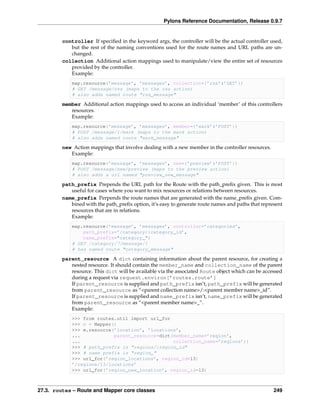 Pylons Reference Documentation, Release 0.9.7


         controller If speciﬁed in the keyword args, the controller will be the actual controller used,
            but the rest of the naming conventions used for the route names and URL paths are un-
            changed.
         collection Additional action mappings used to manipulate/view the entire set of resources
            provided by the controller.
            Example:
             map.resource(’message’, ’messages’, collection={’rss’:’GET’})
             # GET /message/rss (maps to the rss action)
             # also adds named route "rss_message"

         member Additional action mappings used to access an individual ‘member’ of this controllers
            resources.
            Example:
             map.resource(’message’, ’messages’, member={’mark’:’POST’})
             # POST /message/1/mark (maps to the mark action)
             # also adds named route "mark_message"

         new Action mappings that involve dealing with a new member in the controller resources.
            Example:
             map.resource(’message’, ’messages’, new={’preview’:’POST’})
             # POST /message/new/preview (maps to the preview action)
             # also adds a url named "preview_new_message"

         path_prefix Prepends the URL path for the Route with the path_preﬁx given. This is most
            useful for cases where you want to mix resources or relations between resources.
         name_prefix Perpends the route names that are generated with the name_preﬁx given. Com-
            bined with the path_preﬁx option, it’s easy to generate route names and paths that represent
            resources that are in relations.
            Example:
             map.resource(’message’, ’messages’, controller=’categories’,
                 path_prefix=’/category/:category_id’,
                 name_prefix="category_")
             # GET /category/7/message/1
             # has named route "category_message"

         parent_resource A dict containing information about the parent resource, for creating a
            nested resource. It should contain the member_name and collection_name of the parent
            resource. This dict will be available via the associated Route object which can be accessed
            during a request via request.environ[’routes.route’]
            If parent_resource is supplied and path_prefix isn’t, path_prefix will be generated
            from parent_resource as “<parent collection name>/:<parent member name>_id”.
            If parent_resource is supplied and name_prefix isn’t, name_prefix will be generated
            from parent_resource as “<parent member name>_”.
            Example:
             >>> from routes.util import url_for
             >>> m = Mapper()
             >>> m.resource(’location’, ’locations’,
             ...            parent_resource=dict(member_name=’region’,
             ...                                 collection_name=’regions’))
             >>> # path_prefix is "regions/:region_id"
             >>> # name prefix is "region_"
             >>> url_for(’region_locations’, region_id=13)
             ’/regions/13/locations’
             >>> url_for(’region_new_location’, region_id=13)



27.3. routes – Route and Mapper core classes                                                        249
 