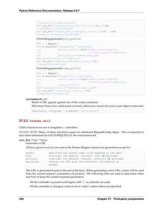 Pylons Reference Documentation, Release 0.9.7



               ’/regions/13/locations/new’
               >>> url_for(’region_location’, region_id=13, id=60)
               ’/regions/13/locations/60’
               >>> url_for(’region_edit_location’, region_id=13, id=60)
               ’/regions/13/locations/60/edit’
               Overriding generated path_prefix:
               >>> m = Mapper()
               >>> m.resource(’location’, ’locations’,
               ...            parent_resource=dict(member_name=’region’,
               ...                                 collection_name=’regions’),
               ...            path_prefix=’areas/:area_id’)
               >>> # name prefix is "region_"
               >>> url_for(’region_locations’, area_id=51)
               ’/areas/51/locations’
               Overriding generated name_prefix:
               >>> m = Mapper()
               >>> m.resource(’location’, ’locations’,
               ...            parent_resource=dict(member_name=’region’,
               ...                                 collection_name=’regions’),
               ...            name_prefix=’’)
               >>> # path_prefix is "regions/:region_id"
               >>> url_for(’locations’, region_id=51)
               ’/regions/51/locations’

      routematch(url)
          Match a URL against against one of the routes contained.
          Will return None if no valid match is found, otherwise a result dict and a route object is returned.
           resultdict, route_obj = m.match(’/joe/sixpack’)



27.3.2 routes.util

Utility functions for use in templates / controllers
PLEASE NOTE: Many of these functions expect an initialized RequestConﬁg object. This is expected to
have been initialized for EACH REQUEST by the web framework.
url_for(*args, **kargs)
    Generates a URL
      All keys given to url_for are sent to the Routes Mapper instance for generation except for:

      anchor              specified the anchor name to be appened to the path
      host                overrides the default (current) host if provided
      protocol            overrides the default (current) protocol if provided
      qualified           creates the URL with the host/port information as
                          needed

      The URL is generated based on the rest of the keys. When generating a new URL, values will be used
      from the current request’s parameters (if present). The following rules are used to determine when
      and how to keep the current requests parameters:
         •If the controller is present and begins with ‘/’, no defaults are used
         •If the controller is changed, action is set to ‘index’ unless otherwise speciﬁed



250                                                                 Chapter 27. Third-party components
 