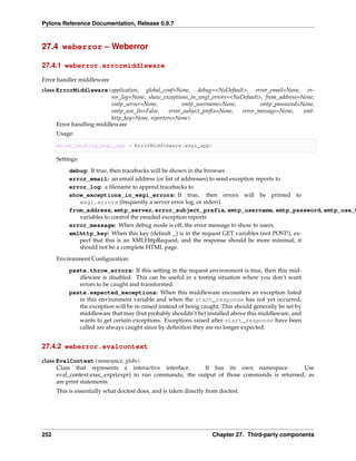 Pylons Reference Documentation, Release 0.9.7



27.4 weberror – Weberror

27.4.1 weberror.errormiddleware

Error handler middleware
class ErrorMiddleware(application, global_conf=None, debug=<NoDefault>, error_email=None, er-
                          ror_log=None, show_exceptions_in_wsgi_errors=<NoDefault>, from_address=None,
                          smtp_server=None,           smtp_username=None,         smtp_password=None,
                          smtp_use_tls=False,    error_subject_preﬁx=None, error_message=None,    xml-
                          http_key=None, reporters=None)
      Error handling middleware
      Usage:

      error_caching_wsgi_app = ErrorMiddleware(wsgi_app)

      Settings:

           debug: If true, then tracebacks will be shown in the browser.
           error_email: an email address (or list of addresses) to send exception reports to
           error_log: a ﬁlename to append tracebacks to
           show_exceptions_in_wsgi_errors: If true, then errors will be printed to
              wsgi.errors (frequently a server error log, or stderr).
           from_address, smtp_server, error_subject_prefix, smtp_username, smtp_password, smtp_use_t
              variables to control the emailed exception reports
           error_message: When debug mode is off, the error message to show to users.
           xmlhttp_key: When this key (default _) is in the request GET variables (not POST!), ex-
              pect that this is an XMLHttpRequest, and the response should be more minimal; it
              should not be a complete HTML page.
      Environment Conﬁguration:
           paste.throw_errors: If this setting in the request environment is true, then this mid-
              dleware is disabled. This can be useful in a testing situation where you don’t want
              errors to be caught and transformed.
           paste.expected_exceptions: When this middleware encounters an exception listed
              in this environment variable and when the start_response has not yet occurred,
              the exception will be re-raised instead of being caught. This should generally be set by
              middleware that may (but probably shouldn’t be) installed above this middleware, and
              wants to get certain exceptions. Exceptions raised after start_response have been
              called are always caught since by deﬁnition they are no longer expected.


27.4.2 weberror.evalcontext

class EvalContext(namespace, globs)
      Class that represents a interactive interface.      It has its own namespace.         Use
      eval_context.exec_expr(expr) to run commands; the output of those commands is returned, as
      are print statements.
      This is essentially what doctest does, and is taken directly from doctest.




252                                                                  Chapter 27. Third-party components
 