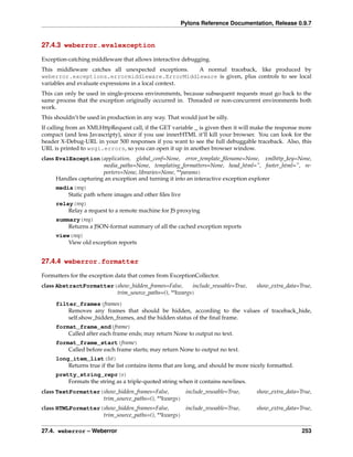 Pylons Reference Documentation, Release 0.9.7


27.4.3 weberror.evalexception

Exception-catching middleware that allows interactive debugging.
This middleware catches all unexpected exceptions.     A normal traceback, like produced by
weberror.exceptions.errormiddleware.ErrorMiddleware is given, plus controls to see local
variables and evaluate expressions in a local context.
This can only be used in single-process environments, because subsequent requests must go back to the
same process that the exception originally occurred in. Threaded or non-concurrent environments both
work.
This shouldn’t be used in production in any way. That would just be silly.
If calling from an XMLHttpRequest call, if the GET variable _ is given then it will make the response more
compact (and less Javascripty), since if you use innerHTML it’ll kill your browser. You can look for the
header X-Debug-URL in your 500 responses if you want to see the full debuggable traceback. Also, this
URL is printed to wsgi.errors, so you can open it up in another browser window.
class EvalException(application, global_conf=None, error_template_ﬁlename=None, xmlhttp_key=None,
                       media_paths=None, templating_formatters=None, head_html=”, footer_html=”, re-
                       porters=None, libraries=None, **params)
      Handles capturing an exception and turning it into an interactive exception explorer
     media(req)
         Static path where images and other ﬁles live
     relay(req)
         Relay a request to a remote machine for JS proxying
     summary(req)
         Returns a JSON-format summary of all the cached exception reports
     view(req)
         View old exception reports


27.4.4 weberror.formatter

Formatters for the exception data that comes from ExceptionCollector.
class AbstractFormatter(show_hidden_frames=False,     include_reusable=True,         show_extra_data=True,
                        trim_source_paths=(), **kwargs)
     filter_frames(frames)
         Removes any frames that should be hidden, according to the values of traceback_hide,
         self.show_hidden_frames, and the hidden status of the ﬁnal frame.
     format_frame_end(frame)
         Called after each frame ends; may return None to output no text.
     format_frame_start(frame)
         Called before each frame starts; may return None to output no text.
     long_item_list(lst)
         Returns true if the list contains items that are long, and should be more nicely formatted.
     pretty_string_repr(s)
         Formats the string as a triple-quoted string when it contains newlines.
class TextFormatter(show_hidden_frames=False,       include_reusable=True,           show_extra_data=True,
                    trim_source_paths=(), **kwargs)
class HTMLFormatter(show_hidden_frames=False,       include_reusable=True,           show_extra_data=True,
                    trim_source_paths=(), **kwargs)

27.4. weberror – Weberror                                                                              253
 