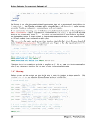 Pylons Reference Documentation, Release 0.9.7



        | ${h.link_to(’Edit ’ + c.title, url(’edit_page’, title=c.title))}
      </p>
    </div>
  </body>
</html>

We’ll setup all our other templates to inherit from this one: they will be automatically inserted into the
${next.body()} line. Thus the whole page will be returned when we call the render() global from our
controller. This lets us easily apply a consistent theme to all our templates.
If you are interested in learning some of the features of Mako templates have a look at the comprehensive
Mako Documentation. For now we just need to understand that next.body() is replaced with the child
template and that anything within ${...} brackets is executed and replaced with the result. By default,
the replacement content is HTML-escaped in order to meet modern standards of basic protection from
accidentally making the app vulnerable to XSS exploit.
This base.mako also makes use of various helper functions attached to the h object. These are described
in the WebHelpers documentation. We need to add some helpers to the h by importing them in the
lib/helpers.py module (some are for later use):

"""Helper functions

Consists of functions to typically be used within templates, but also
available to Controllers. This module is available to templates as ’h’.
"""
from webhelpers.html import literal
from webhelpers.html.tags import *
from webhelpers.html.secure_form import secure_form

Note that the helpers module is available to templates as ‘h’, this is a good place to import or deﬁne
directly any convenience functions that you want to make available to all templates.


3.1.7 Routing

Before we can add the actions we want to be able to route the requests to them correctly.            Edit
config/routing.py and adjust the ‘Custom Routes’ section to look like this:

# CUSTOM ROUTES HERE

map.connect(’home’, ’/’, controller=’pages’, action=’show’,
            title=’FrontPage’)
map.connect(’pages’, ’/pages’, controller=’pages’, action=’index’)
map.connect(’show_page’, ’/pages/show/{title}’, controller=’pages’,
            action=’show’)
map.connect(’edit_page’, ’/pages/edit/{title}’, controller=’pages’,
            action=’edit’)
map.connect(’save_page’, ’/pages/save/{title}’, controller=’pages’,
            action=’save’, conditions=dict(method=’POST’))
map.connect(’delete_page’, ’/pages/delete’, controller=’pages’,
            action=’delete’)

# A bonus example - the specified defaults allow visiting
# example.com/FrontPage to view the page titled ’FrontPage’:
map.connect(’/{title}’, controller=’pages’, action=’show’)

return map


20                                                                          Chapter 3. Pylons Tutorials
 