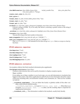Pylons Reference Documentation, Release 0.9.7


class XMLFormatter(show_hidden_frames=False,              include_reusable=True,       show_extra_data=True,
                   trim_source_paths=(), **kwargs)
create_text_node(doc, elem, text)
html_quote(s)
format_html(exc_data, include_hidden_frames=False, **ops)
format_text(exc_data, **ops)
format_xml(exc_data, **ops)
str2html(src, strip=False, indent_subsequent=0, highlight_inner=False, frame=None, ﬁlename=None)
    Convert a string to HTML. Try to be really safe about it, returning a quoted version of the string if
    nothing else works.
_str2html(src, strip=False, indent_subsequent=0, highlight_inner=False, frame=None, ﬁlename=None)
truncate(string, limit=1000)
    Truncate the string to the limit number of characters
make_wrappable(html, wrap_limit=60, split_on=’;?&@!$#-/"”)
make_pre_wrappable(html, wrap_limit=60, split_on=’;?&@!$#-/"”)
    Like make_wrappable() but intended for text that will go in a <pre> block, so wrap on a line-by-
    line basis.


27.4.5 weberror.reporter

class Reporter(**conf )
class EmailReporter(**conf )
class LogReporter(**conf )
class FileReporter(**conf )
class WSGIAppReporter(exc_data)


27.4.6 weberror.collector

An exception collector that ﬁnds traceback information plus supplements
class ExceptionCollector(limit=None)
      Produces a data structure that can be used by formatters to display exception reports.
      Magic variables:
      If you deﬁne one of these variables in your local scope, you can add information to tracebacks that
      happen in that context. This allows applications to add all sorts of extra information about the context
      of the error, including URLs, environmental variables, users, hostnames, etc. These are the variables
      we look for:
      __traceback_supplement__: You can deﬁne this locally or globally (unlike all the other vari-
          ables, which must be deﬁned locally).
          __traceback_supplement__ is a tuple of (factory, arg1, arg2...). When there is an
          exception, factory(arg1, arg2, ...) is called, and the resulting object is inspected for
          supplemental information.
      __traceback_info__: This information is added to the traceback, usually fairly literally.




254                                                                 Chapter 27. Third-party components
 