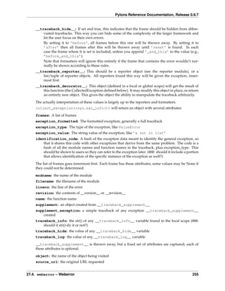 Pylons Reference Documentation, Release 0.9.7


    __traceback_hide__: If set and true, this indicates that the frame should be hidden from abbre-
        viated tracebacks. This way you can hide some of the complexity of the larger framework and
        let the user focus on their own errors.
        By setting it to ’before’, all frames before this one will be thrown away. By setting it to
        ’after’ then all frames after this will be thrown away until ’reset’ is found. In each
        case the frame where it is set is included, unless you append ’_and_this’ to the value (e.g.,
        ’before_and_this’).
        Note that formatters will ignore this entirely if the frame that contains the error wouldn’t nor-
        mally be shown according to these rules.
    __traceback_reporter__: This should be a reporter object (see the reporter module), or a
        list/tuple of reporter objects. All reporters found this way will be given the exception, inner-
        most ﬁrst.
    __traceback_decorator__: This object (deﬁned in a local or global scope) will get the result of
        this function (the CollectedException deﬁned below). It may modify this object in place, or return
        an entirely new object. This gives the object the ability to manipulate the traceback arbitrarily.

    The actually interpretation of these values is largely up to the reporters and formatters.
    collect_exception(*sys.exc_info()) will return an object with several attributes:
    frames: A list of frames
    exception_formatted: The formatted exception, generally a full traceback
    exception_type: The type of the exception, like ValueError
    exception_value: The string value of the exception, like ’x not in list’
    identification_code: A hash of the exception data meant to identify the general exception, so
        that it shares this code with other exceptions that derive from the same problem. The code is a
        hash of all the module names and function names in the traceback, plus exception_type. This
        should be shown to users so they can refer to the exception later. (@@: should it include a portion
        that allows identiﬁcation of the speciﬁc instance of the exception as well?)
    The list of frames goes innermost ﬁrst. Each frame has these attributes; some values may be None if
    they could not be determined.
    modname: the name of the module
    filename: the ﬁlename of the module
    lineno: the line of the error
    revision: the contents of __version__ or __revision__
    name: the function name
    supplement: an object created from __traceback_supplement__
    supplement_exception: a simple traceback of any exception __traceback_supplement__
        created
    traceback_info: the str() of any __traceback_info__ variable found in the local scope (@@:
        should it str()-ify it or not?)
    traceback_hide: the value of any __traceback_hide__ variable
    traceback_log: the value of any __traceback_log__ variable
    __traceback_supplement__ is thrown away, but a ﬁxed set of attributes are captured; each of
    these attributes is optional.
    object: the name of the object being visited
    source_url: the original URL requested


27.4. weberror – Weberror                                                                              255
 
