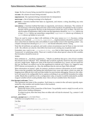 Pylons Reference Documentation, Release 0.9.7


      line: the line of source being executed (for interpreters, like ZPT)
      column: the column of source being executed
      expression: the expression being evaluated (also for interpreters)
      warnings: a list of (string) warnings to be displayed
      getInfo: a function/method that takes no arguments, and returns a string describing any extra
          information
      extraData: a function/method that takes no arguments, and returns a dictionary. The contents of
          this dictionary will not be displayed in the context of the traceback, but globally for the exception.
          Results will be grouped by the keys in the dictionaries (which also serve as titles). The keys can
          also be tuples of (importance, title); in this case the importance should be important (shows up
          at top), normal (shows up somewhere; unspeciﬁed), supplemental (shows up at bottom), or
          extra (shows up hidden or not at all).
      These are used to create an object with attributes of the same names (getInfo becomes a string
      attribute, not a method). __traceback_supplement__ implementations should be careful to pro-
      duce values that are relatively static and unlikely to cause further errors in the reporting system – any
      complex introspection should go in getInfo() and should ultimately return a string.
      Note that all attributes are optional, and under certain circumstances may be None or may not exist
      at all – the collector can only do a best effort, but must avoid creating any exceptions itself.
      Formatters may want to use __traceback_hide__ as a hint to hide frames that are part of the
      ‘framework’ or underlying system. There are a variety of rules about special values for this variables
      that formatters should be aware of.
      TODO:
      More attributes in __traceback_supplement__? Maybe an attribute that gives a list of local variables
      that should also be collected? Also, attributes that would be explicitly meant for the entire request,
      not just a single frame. Right now some of the ﬁxed set of attributes (e.g., source_url) are meant for
      this use, but there’s no explicit way for the supplement to indicate new values, e.g., logged-in user,
      HTTP referrer, environment, etc. Also, the attributes that do exist are Zope/Web oriented.
      More information on frames? cgitb, for instance, produces extensive information on local variables.
      There exists the possibility that getting this information may cause side effects, which can make de-
      bugging more difﬁcult; but it also provides fodder for post-mortem debugging. However, the collec-
      tor is not meant to be conﬁgurable, but to capture everything it can and let the formatters be conﬁg-
      urable. Maybe this would have to be a conﬁguration value, or maybe it could be indicated by another
      magical variable (which would probably mean ‘show all local variables below this frame’)
class ExceptionFrame(**attrs)
      This represents one frame of the exception. Each frame is a context in the call stack, typically repre-
      sented by a line number and module name in the traceback.
      get_source_line(context=0)
          Return the source of the current line of this frame. You probably want to .strip() it as well, as it is
          likely to have leading whitespace.
          If context is given, then that many lines on either side will also be returned. E.g., context=1 will
          give 3 lines.
collect_exception(t, v, tb, limit=None)
    Collection an exception from sys.exc_info().
      Use like:
      try:
          blah blah
      except:
          exc_data = collect_exception(*sys.exc_info())



256                                                                   Chapter 27. Third-party components
 