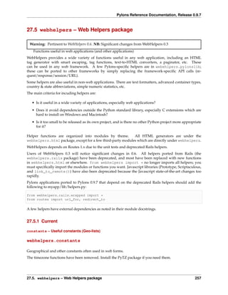 Pylons Reference Documentation, Release 0.9.7



27.5 webhelpers – Web Helpers package

 Warning: Pertinent to WebHelpers 0.6. NB: Signiﬁcant changes from WebHelpers 0.3
    Functions useful in web applications (and other applications)
WebHelpers provides a wide variety of functions useful in any web application, including an HTML
tag generator with smart escaping, tag functions, text-to-HTML converters, a paginator, etc. These
can be used in any web framework. A few Pylons-speciﬁc helpers are in webehlpers.pylonslib;
these can be ported to other frameworks by simply replacing the framework-speciﬁc API calls (re-
quest/response/session/URL).
Some helpers are also useful in non-web applications. There are text formatters, advanced container types,
country & state abbreviations, simple numeric statistics, etc.
The main criteria for incuding helpers are:

   • Is it useful in a wide variety of applications, especially web applications?
   • Does it avoid dependencies outside the Python standard library, especially C extensions which are
     hard to install on Windows and Macintosh?
   • Is it too small to be released as its own project, and is there no other Python project more appropriate
     for it?

Helper functions are organized into modules by theme.       All HTML generators are under the
webhelpers.html package, except for a few third-party modules which are directly under webhelpers.
WebHelpers depends on Routes 1.x due to the unit tests and deprecated Rails helpers.
Users of WebHelpers 0.3 will notice signiﬁcant changes in 0.6. All helpers ported from Rails (the
webhelpers.rails package) have been deprecated, and most have been replaced with new functions
in webhelpers.html or elsewhere. from webhelpers import * no longer imports all helpers; you
must speciﬁcally import the modules or functions you want. Javascript libraries (Prototype, Scriptaculous,
and link_to_remote()) have also been deprecated because the Javascript state-of-the-art changes too
rapidly.
Pylons applications ported to Pylons 0.9.7 that depend on the deprecated Rails helpers should add the
following to myapp/lib/helpers.py:

from webhelpers.rails.wrapped import *
from routes import url_for, redirect_to

A few helpers have external dependencies as noted in their module docstrings.


27.5.1 Current

constants – Useful constants (Geo-lists)

webhelpers.constants

Geographical and other constants often used in web forms.
The timezone functions have been removed. Install the PyTZ package if you need them.




27.5. webhelpers – Web Helpers package                                                                   257
 