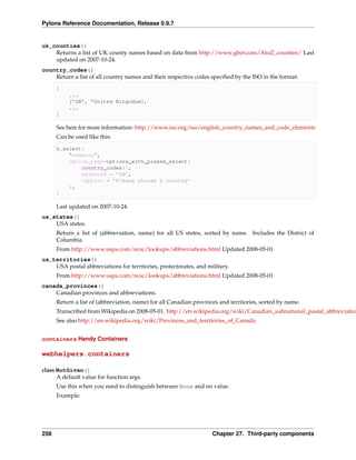Pylons Reference Documentation, Release 0.9.7


uk_counties()
    Returns a list of UK county names based on data from http://www.gbet.com/AtoZ_counties/ Last
    updated on 2007-10-24.
country_codes()
    Return a list of all country names and their respective codes speciﬁed by the ISO in the format:

      [
           ...
           [’GB’, ’United Kingodom],
           ...
      ]

      See here for more information: http://www.iso.org/iso/english_country_names_and_code_elements
      Can be used like this:

      h.select(
          "country",
          option_tags=options_with_please_select(
              country_codes(),
              selected = ’GB’,
              caption = ’Please choose a country’
          ),
      )

      Last updated on 2007-10-24.
us_states()
    USA states.
      Return a list of (abbreviation, name) for all US states, sorted by name. Includes the District of
      Columbia.
      From http://www.usps.com/ncsc/lookups/abbreviations.html Updated 2008-05-01
us_territories()
    USA postal abbreviations for territories, protectorates, and military.
      From http://www.usps.com/ncsc/lookups/abbreviations.html Updated 2008-05-01
canada_provinces()
    Canadian provinces and abbreviations.
      Return a list of (abbreviation, name) for all Canadian provinces and territories, sorted by name.
      Transcribed from Wikipedia on 2008-05-01. http://en.wikipedia.org/wiki/Canadian_subnational_postal_abbreviation
      See also http://en.wikipedia.org/wiki/Provinces_and_territories_of_Canada


containers Handy Containers

webhelpers.containers

class NotGiven()
      A default value for function args.
      Use this when you need to distinguish between None and no value.
      Example:




258                                                                 Chapter 27. Third-party components
 