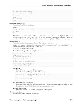 Pylons Reference Documentation, Release 0.9.7



     >>> def foo(arg=NotGiven):
     ...     print arg is NotGiven
     ...
     >>> foo()
     True
     >>> foo(None)
     False

class DumbObject(**kw)
      A container for arbitrary attributes.
     Usage:

     >>> do = DumbObject(a=1, b=2)
     >>> do.b
     2

     Alternatives to this class include collections.namedtuple in Python 2.6, and
     formencode.declarative.Declarative in Ian Bicking’s FormEncode package. Both al-
     ternatives offer more featues, but DumbObject shines in its simplicity and lack of dependencies.
class Counter()
      I count the number of occurrences of each value registered with me.
     Usage: >>> counter = Counter() >>> counter(“foo”) >>> counter(“bar”) >>> counter(“foo”) >>>
     sorted(counter.result.items()) [(‘bar’, 1), (‘foo’, 2)]
     >> counter.result {‘foo’: 2, ‘bar’: 1}
     To see the most frequently-occurring items in order:

     >>> counter.get_popular(1)
     [(2, ’foo’)]
     >>> counter.get_popular()
     [(2, ’foo’), (1, ’bar’)]

     Or if you prefer the list in item order:

     >>> counter.get_sorted_items()
     [(’bar’, 1), (’foo’, 2)]

     correlate
         Build a Counter from an iterable in one step.
         This is the same as adding each item individually.
           >>> counter = Counter.correlate(["A", "B", "A"])
           >>> counter.result["A"]
           2
           >>> counter.result["B"]
           1

     get_popular(max_items=None)
         Return the results as as a list of (count, item) pairs, with the most frequently occurring items ﬁrst.
         If max_items is provided, return no more than that many items.
     get_sorted_items()
         Return the result as a list of (item, count) pairs sorted by item.
class Accumulator()
      Accumulate a dict of all values for each key.



27.5. webhelpers – Web Helpers package                                                                     259
 