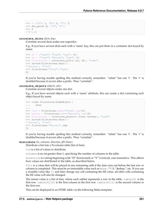 Pylons Reference Documentation, Release 0.9.7



      >>> d ={"A": 1, "B": 2, "C": 3}
      >>> del_quiet(d, ["A", "C"])
      >>> d
      {’B’: 2}

correlate_dicts(dicts, key)
    Correlate several dicts under one superdict.
      E.g., If you have several dicts each with a ‘name’ key, this can put them in a container dict keyed by
      name.

      >>> d1 = {"name": "Fred", "age": 41}
      >>> d2 = {"name": "Barney", "age": 31}
      >>> flintstones = correlate_dicts([d1, d2], "name")
      >>> sorted(flintstones.keys())
      [’Barney’, ’Fred’]
      >>> flintstones["Fred"]["age"]
      41

      If you’re having trouble spelling this method correctly, remember: “relate” has one ‘l’. The ‘r’ is
      doubled because it occurs after a preﬁx. Thus “correlate”.
correlate_objects(objects, attr)
    Correlate several objects under one dict.
      E.g., If you have several objects each with a ‘name’ attribute, this can create a dict containing each
      object keyed by name.

      >>> class Flintstone(DumbObject):
      ...    pass
      ...
      >>> fred = Flintstone(name="Fred", age=41)
      >>> barney = Flintstone(name="Barney", age=31)
      >>> flintstones = correlate_objects([fred, barney], "name")
      >>> sorted(flintstones.keys())
      [’Barney’, ’Fred’]
      >>> flintstones["Barney"].age
      31

      If you’re having trouble spelling this method correctly, remember: “relate” has one ‘l’. The ‘r’ is
      doubled because it occurs after a preﬁx. Thus “correlate”.
distribute(lis, columns, direction, ﬁll=None)
    Distribute a list into a N-column table (list of lists).
      lis is a list of values to distribute.
      columns is an int greater than 1, specifying the number of columns in the table.
      direction is a string beginning with “H” (horizontal) or “V” (vertical), case insensitive. This affects
      how values are distributed in the table, as described below.
      fill is a value that will be placed in any remaining cells if the data runs out before the last row or
      column is completed. This must be an immutable value such as None , "", 0, “&nbsp;”, etc. If you use
      a mutable value like [] and later change any cell containing the ﬁll value, all other cells containing
      the ﬁll value will also be changed.
      The return value is a list of lists, where each sublist represents a row in the table. table[0] is the
      ﬁrst row. table[0][0] is the ﬁrst column in the ﬁrst row. table[0][1] is the second column in
      the ﬁrst row.
      This can be displayed in an HTML table via the following Mako template:


27.5. webhelpers – Web Helpers package                                                                   261
 