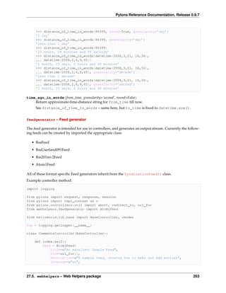 Pylons Reference Documentation, Release 0.9.7



       >>> distance_of_time_in_words(86399, round=True, granularity=’day’)
       ’1 day’
       >>> distance_of_time_in_words(86399, granularity=’day’)
       ’less than 1 day’
       >>> distance_of_time_in_words(86399)
       ’23 hours, 59 minutes and 59 seconds’
       >>> distance_of_time_in_words(datetime(2008,3,21, 16,34),
       ... datetime(2008,2,6,9,45))
       ’1 month, 15 days, 6 hours and 49 minutes’
       >>> distance_of_time_in_words(datetime(2008,3,21, 16,34),
       ... datetime(2008,2,6,9,45), granularity=’decade’)
       ’less than 1 decade’
       >>> distance_of_time_in_words(datetime(2008,3,21, 16,34),
       ... datetime(2008,2,6,9,45), granularity=’second’)
       ’1 month, 15 days, 6 hours and 49 minutes’

time_ago_in_words(from_time, granularity=’second’, round=False)
    Return approximate-time-distance string for from_time till now.
       See distance_of_time_in_words – same here, but to_time is ﬁxed to datetime.now().


feedgenerator – Feed generator

The feed generator is intended for use in controllers, and generates an output stream. Currently the follow-
ing feeds can be created by imported the appropriate class:

   • RssFeed
   • RssUserland091Feed

   • Rss201rev2Feed
   • Atom1Feed

All of these format speciﬁc Feed generators inherit from the SyndicationFeed() class.
Example controller method:

import logging

from   pylons import request, response, session
from   pylons import tmpl_context as c
from   pylons.controllers.util import abort, redirect_to, url_for
from   webhelpers.feedgenerator import Atom1Feed

from helloworld.lib.base import BaseController, render

log = logging.getLogger(__name__)

class CommentsController(BaseController):

    def index(self):
        feed = Atom1Feed(
            title=u"An excellent Sample Feed",
            link=url_for(),
            description=u"A sample feed, showing how to make and add entries",
            language=u"en",



27.5. webhelpers – Web Helpers package                                                                  263
 