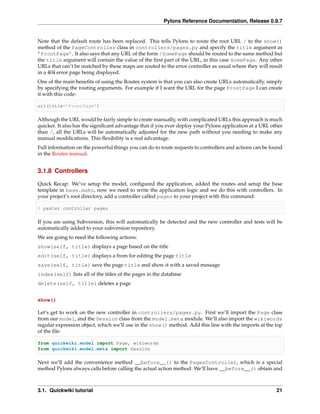 Pylons Reference Documentation, Release 0.9.7


Note that the default route has been replaced. This tells Pylons to route the root URL / to the show()
method of the PageController class in controllers/pages.py and specify the title argument as
’FrontPage’. It also says that any URL of the form /SomePage should be routed to the same method but
the title argument will contain the value of the ﬁrst part of the URL, in this case SomePage. Any other
URLs that can’t be matched by these maps are routed to the error controller as usual where they will result
in a 404 error page being displayed.
One of the main beneﬁts of using the Routes system is that you can also create URLs automatically, simply
by specifying the routing arguments. For example if I want the URL for the page FrontPage I can create
it with this code:

url(title=’FrontPage’)

Although the URL would be fairly simple to create manually, with complicated URLs this approach is much
quicker. It also has the signiﬁcant advantage that if you ever deploy your Pylons application at a URL other
than /, all the URLs will be automatically adjusted for the new path without you needing to make any
manual modiﬁcations. This ﬂexibility is a real advantage.
Full information on the powerful things you can do to route requests to controllers and actions can be found
in the Routes manual.


3.1.8 Controllers

Quick Recap: We’ve setup the model, conﬁgured the application, added the routes and setup the base
template in base.mako, now we need to write the application logic and we do this with controllers. In
your project’s root directory, add a controller called pages to your project with this command:

$ paster controller pages

If you are using Subversion, this will automatically be detected and the new controller and tests will be
automatically added to your subversion repository.
We are going to need the following actions:
show(self, title) displays a page based on the title
edit(self, title) displays a from for editing the page title
save(self, title) save the page title and show it with a saved message
index(self) lists all of the titles of the pages in the database
delete(self, title) deletes a page


show()

Let’s get to work on the new controller in controllers/pages.py. First we’ll import the Page class
from our model, and the Session class from the model.meta module. We’ll also import the wikiwords
regular expression object, which we’ll use in the show() method. Add this line with the imports at the top
of the ﬁle:

from quickwiki.model import Page, wikiwords
from quickwiki.model.meta import Session

Next we’ll add the convenience method __before__() to the PagesController, which is a special
method Pylons always calls before calling the actual action method. We’ll have __before__() obtain and



3.1. Quickwiki tutorial                                                                                  21
 