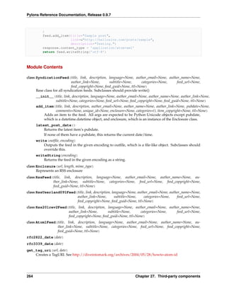 Pylons Reference Documentation, Release 0.9.7



          )
          feed.add_item(title="Sample post",
                        link=u"http://hellosite.com/posts/sample",
                        description="Testing.")
          response.content_type = ’application/atom+xml’
          return feed.writeString(’utf-8’)



Module Contents

class SyndicationFeed(title, link, description, language=None, author_email=None, author_name=None,
                             author_link=None,       subtitle=None,     categories=None, feed_url=None,
                             feed_copyright=None, feed_guid=None, ttl=None)
      Base class for all syndication feeds. Subclasses should provide write()
      __init__(title, link, description, language=None, author_email=None, author_name=None, author_link=None,
                 subtitle=None, categories=None, feed_url=None, feed_copyright=None, feed_guid=None, ttl=None)
      add_item(title, link, description, author_email=None, author_name=None, author_link=None, pubdate=None,
                 comments=None, unique_id=None, enclosure=None, categories=(), item_copyright=None, ttl=None)
          Adds an item to the feed. All args are expected to be Python Unicode objects except pubdate,
          which is a datetime.datetime object, and enclosure, which is an instance of the Enclosure class.
      latest_post_date()
          Returns the latest item’s pubdate.
          If none of them have a pubdate, this returns the current date/time.
      write(outﬁle, encoding)
          Outputs the feed in the given encoding to outﬁle, which is a ﬁle-like object. Subclasses should
          override this.
      writeString(encoding)
          Returns the feed in the given encoding as a string.
class Enclosure(url, length, mime_type)
      Represents an RSS enclosure
class RssFeed(title, link, description, language=None, author_email=None, author_name=None, au-
              thor_link=None, subtitle=None, categories=None, feed_url=None, feed_copyright=None,
              feed_guid=None, ttl=None)
class RssUserland091Feed(title, link, description, language=None, author_email=None, author_name=None,
                         author_link=None,           subtitle=None,   categories=None,   feed_url=None,
                         feed_copyright=None, feed_guid=None, ttl=None)
class Rss201rev2Feed(title, link, description, language=None, author_email=None, author_name=None,
                     author_link=None,         subtitle=None,    categories=None,    feed_url=None,
                     feed_copyright=None, feed_guid=None, ttl=None)
class Atom1Feed(title, link, description, language=None, author_email=None, author_name=None, au-
                thor_link=None, subtitle=None, categories=None, feed_url=None, feed_copyright=None,
                feed_guid=None, ttl=None)
rfc2822_date(date)
rfc3339_date(date)
get_tag_uri(url, date)
    Creates a TagURI. See http://diveintomark.org/archives/2004/05/28/howto-atom-id




264                                                               Chapter 27. Third-party components
 