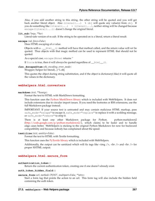 Pylons Reference Documentation, Release 0.9.7


      Also, if you add another string to this string, the other string will be quoted and you will get
      back another literal object. Also literal(...) % obj will quote any value(s) from obj. If
      you do something like literal(...) + literal(...), neither string will be changed because
      escape(literal(...)) doesn’t change the original literal.
lit_sub(*args, **kw)
    Literal-safe version of re.sub. If the string to be operated on is a literal, return a literal result.
escape(val, force=False)
    Does HTML-escaping of a value.
      Objects with a .__html__() method will have that method called, and the return value will not be
      quoted. Thus objects with that magic method can be used to represent HTML that should not be
      quoted.
      As a special case, escape(None) returns ‘’
      If force is true, then it will always be quoted regardless of __html__().
class _EscapedItem(obj, encoding, error_mode)
      Wrapper/helper for literal(...) % obj
      This quotes the object during string substitution, and if the object is dictionary(-like) it will quote all
      the values in the dictionary.


webhelpers.html.converters

markdown(text, **kwargs)
    Format the text to HTML with MarkDown formatting.
      This function uses the Python MarkDown library which is included with WebHelpers. It does not
      include extensions due to circular import issues. If you need the footnotes or RSS extensions, use the
      full Markdown package instead.
      IMPORTANT: If your source text is untrusted and may contain malicious HTML markup, pass
      safe_mode="escape" to escape it, safe_mode="replace" to replace it with a scolding message,
      or safe_mode="remove" to strip it.
      There is at least one other Markdown package for Python.                    python-markdown2
      (http://code.google.com/p/python-markdown2/), which claims to be faster and to handle
      edge cases better. WebHelpers is sticking to the original Python Markdown for now for backward
      compatibility and because nobody has complained about the speed.
textilize(text, sanitize=False)
    Format the text to HTML with Textile formatting.
      This function uses the PyTextile library which is included with WebHelpers.
      Additionally, the output can be sanitized which will ﬁx tags like <img />, <br /> and <hr /> for
      proper XHTML output.


webhelpers.html.secure_form

authentication_token()
    Return the current authentication token, creating one if one doesn’t already exist.
auth_token_hidden_field()
secure_form(url, method=’POST’, multipart=False, **attrs)
    Start a form tag that points the action to an url. This form tag will also include the hidden ﬁeld
    containing the auth token.


27.5. webhelpers – Web Helpers package                                                                       267
 