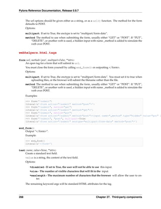 Pylons Reference Documentation, Release 0.9.7


      The url options should be given either as a string, or as a url() function. The method for the form
      defaults to POST.
      Options:
      multipart If set to True, the enctype is set to “multipart/form-data”.
      method The method to use when submitting the form, usually either “GET” or “POST”. If “PUT”,
          “DELETE”, or another verb is used, a hidden input with name _method is added to simulate the
          verb over POST.


webhelpers.html.tags

form(url, method=’post’, multipart=False, **attrs)
    An open tag for a form that will submit to url.
      You must close the form yourself by calling end_form() or outputting </form>.
      Options:
      multipart If set to True, the enctype is set to “multipart/form-data”. You must set it to true when
          uploading ﬁles, or the browser will submit the ﬁlename rather than the ﬁle.
      method The method to use when submitting the form, usually either “GET” or “POST”. If “PUT”,
          “DELETE”, or another verb is used, a hidden input with name _method is added to simulate the
          verb over POST.
      Examples:

      >>> form("/submit")
      literal(u’<form action="/submit" method="post">’)
      >>> form("/submit", method="get")
      literal(u’<form action="/submit" method="get">’)
      >>> form("/submit", method="put")
      literal(u’<form action="/submit" method="post"><input name="_method" type="hidden" value="put" /
      >>> form("/submit", "post", multipart=True)
      literal(u’<form action="/submit" enctype="multipart/form-data" method="post">’)

end_form()
    Output “</form>”.
      Example:

      >>> end_form()
      literal(u’</form>’)

text(name, value=None, **attrs)
    Create a standard text ﬁeld.
      value is a string, the content of the text ﬁeld.
      Options:

         •disabled - If set to True, the user will not be able to use this input.
         •size - The number of visible characters that will ﬁt in the input.
         •maxlength - The maximum number of characters that the browser will allow the user to en-
             ter.

      The remaining keyword args will be standard HTML attributes for the tag.




268                                                               Chapter 27. Third-party components
 