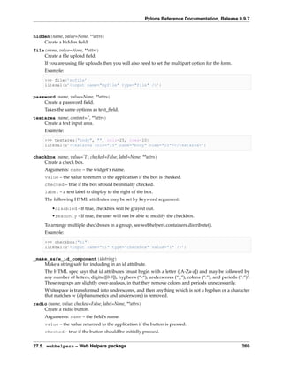 Pylons Reference Documentation, Release 0.9.7


hidden(name, value=None, **attrs)
    Create a hidden ﬁeld.
file(name, value=None, **attrs)
    Create a ﬁle upload ﬁeld.
     If you are using ﬁle uploads then you will also need to set the multipart option for the form.
     Example:

     >>> file(’myfile’)
     literal(u’<input name="myfile" type="file" />’)

password(name, value=None, **attrs)
    Create a password ﬁeld.
     Takes the same options as text_ﬁeld.
textarea(name, content=”, **attrs)
    Create a text input area.
     Example:

     >>> textarea("body", "", cols=25, rows=10)
     literal(u’<textarea cols="25" name="body" rows="10"></textarea>’)

checkbox(name, value=’1’, checked=False, label=None, **attrs)
    Create a check box.
     Arguments: name – the widget’s name.
     value – the value to return to the application if the box is checked.
     checked – true if the box should be initially checked.
     label – a text label to display to the right of the box.
     The following HTML attributes may be set by keyword argument:
         •disabled - If true, checkbox will be grayed out.
         •readonly - If true, the user will not be able to modify the checkbox.
     To arrange multiple checkboxes in a group, see webhelpers.containers.distribute().
     Example:

     >>> checkbox("hi")
     literal(u’<input name="hi" type="checkbox" value="1" />’)

_make_safe_id_component(idstring)
    Make a string safe for including in an id attribute.
     The HTML spec says that id attributes ‘must begin with a letter ([A-Za-z]) and may be followed by
     any number of letters, digits ([0-9]), hyphens (“-“), underscores (“_”), colons (“:”), and periods (“.”)’.
     These regexps are slightly over-zealous, in that they remove colons and periods unnecessarily.
     Whitespace is transformed into underscores, and then anything which is not a hyphen or a character
     that matches w (alphanumerics and underscore) is removed.
radio(name, value, checked=False, label=None, **attrs)
    Create a radio button.
     Arguments: name – the ﬁeld’s name.
     value – the value returned to the application if the button is pressed.
     checked – true if the button should be initially pressed.


27.5. webhelpers – Web Helpers package                                                                     269
 