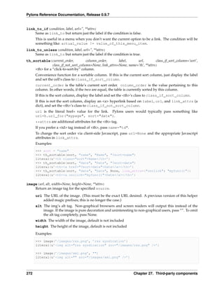 Pylons Reference Documentation, Release 0.9.7


link_to_if(condition, label, url=”, **attrs)
    Same as link_to but return just the label if the condition is false.
      This is useful in a menu when you don’t want the current option to be a link. The condition will be
      something like: actual_value != value_of_this_menu_item.
link_to_unless(condition, label, url=”, **attrs)
    Same as link_to but return just the label if the condition is true.
th_sortable(current_order,           column_order,       label,     url,         class_if_sort_column=’sort’,
               class_if_not_sort_column=None, link_attrs=None, name=’th’, **attrs)
    <th> for a “click-to-sort-by” column.
      Convenience function for a sortable column. If this is the current sort column, just display the label
      and set the cell’s class to class_if_sort_column.
      current_order is the table’s current sort order. column_order is the value pertaining to this
      column. In other words, if the two are equal, the table is currently sorted by this column.
      If this is the sort column, display the label and set the <th>’s class to class_if_sort_column.
      If this is not the sort column, display an <a> hyperlink based on label, url, and link_attrs (a
      dict), and set the <th>’s class to class_if_not_sort_column.
      url is the literal href= value for the link. Pylons users would typically pass something like
      url=h.url_for("mypage", sort="date").
      **attrs are additional attributes for the <th> tag.
      If you prefer a <td> tag instead of <th>, pass name="td".
      To change the sort order via client-side Javascript, pass url=None and the appropriate Javascript
      attributes in link_attrs.
      Examples:
      >>> sort = "name"
      >>> th_sortable(sort, "name", "Name", "?sort=name")
      literal(u’<th class="sort">Name</th>’)
      >>> th_sortable(sort, "date", "Date", "?sort=date")
      literal(u’<th><a href="?sort=date">Date</a></th>’)
      >>> th_sortable(sort, "date", "Date", None, link_attrs={"onclick": "myfunc()"})
      literal(u’<th><a onclick="myfunc()">Date</a></th>’)

image(url, alt, width=None, height=None, **attrs)
    Return an image tag for the speciﬁed source.
      url The URL of the image. (This must be the exact URL desired. A previous version of this helper
          added magic preﬁxes; this is no longer the case.)
      alt The img’s alt tag. Non-graphical browsers and screen readers will output this instead of the
          image. If the image is pure decoration and uninteresting to non-graphical users, pass “”. To omit
          the alt tag completely, pass None.
      width The width of the image, default is not included
      height The height of the image, default is not included

      Examples:

      >>> image(’/images/rss.png’, ’rss syndication’)
      literal(u’<img alt="rss syndication" src="/images/rss.png" />’)

      >>> image(’/images/xml.png’, "")
      literal(u’<img alt="" src="/images/xml.png" />’)




272                                                                 Chapter 27. Third-party components
 