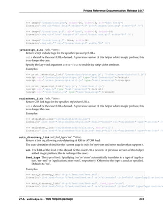 Pylons Reference Documentation, Release 0.9.7



     >>> image("/images/icon.png", height=16, width=10, alt="Edit Entry")
     literal(u’<img alt="Edit Entry" height="16" src="/images/icon.png" width="10" />’)

     >>> image("/icons/icon.gif", alt="Icon", width=16, height=16)
     literal(u’<img alt="Icon" height="16" src="/icons/icon.gif" width="16" />’)

     >>> image("/icons/icon.gif", None, width=16)
     literal(u’<img alt="" src="/icons/icon.gif" width="16" />’)

javascript_link(*urls, **attrs)
    Return script include tags for the speciﬁed javascript URLs.
     urls should be the exact URLs desired. A previous version of this helper added magic preﬁxes; this
     is no longer the case.
     Specify the keyword argument defer=True to enable the script defer attribute.
     Examples:

     >>> print javascript_link(’/javascripts/prototype.js’, ’/other-javascripts/util.js’)
     <script src="/javascripts/prototype.js" type="text/javascript"></script>
     <script src="/other-javascripts/util.js" type="text/javascript"></script>

     >>> print javascript_link(’/app.js’, ’/test/test.1.js’)
     <script src="/app.js" type="text/javascript"></script>
     <script src="/test/test.1.js" type="text/javascript"></script>

stylesheet_link(*urls, **attrs)
    Return CSS link tags for the speciﬁed stylesheet URLs.
     urls should be the exact URLs desired. A previous version of this helper added magic preﬁxes; this
     is no longer the case.
     Examples:

     >>> stylesheet_link(’/stylesheets/style.css’)
     literal(u’<link href="/stylesheets/style.css" media="screen" rel="stylesheet" type="text/css" />

     >>> stylesheet_link(’/stylesheets/dir/file.css’, media=’all’)
     literal(u’<link href="/stylesheets/dir/file.css" media="all" rel="stylesheet" type="text/css" />

auto_discovery_link(url, feed_type=’rss’, **attrs)
    Return a link tag allowing auto-detecting of RSS or ATOM feed.
     The auto-detection of feed for the current page is only for browsers and news readers that support it.
     url The URL of the feed. (This should be the exact URLs desired. A previous version of this helper
         added magic preﬁxes; this is no longer the case.)
     feed_type The type of feed. Specifying ‘rss’ or ‘atom’ automatically translates to a type of ‘applica-
         tion/rss+xml’ or ‘application/atom+xml’, respectively. Otherwise the type is used as speciﬁed.
         Defaults to ‘rss’.
     Examples:

     >>> auto_discovery_link(’http://feed.com/feed.xml’)
     literal(u’<link href="http://feed.com/feed.xml" rel="alternate" title="RSS" type="application/rs

     >>> auto_discovery_link(’http://feed.com/feed.xml’, feed_type=’atom’)
     literal(u’<link href="http://feed.com/feed.xml" rel="alternate" title="ATOM" type="application/a




27.5. webhelpers – Web Helpers package                                                                 273
 