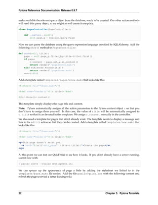 Pylons Reference Documentation, Release 0.9.7


make available the relevant query object from the database, ready to be queried. Our other action methods
will need this query object, so we might as well create it one place.

class PagesController(BaseController):

     def __before__(self):
         self.page_q = Session.query(Page)

Now we can query the database using the query expression language provided by SQLAlchemy. Add the
following show() method to PagesController:

def show(self, title):
    page = self.page_q.filter_by(title=title).first()
    if page:
        c.content = page.get_wiki_content()
        return render(’/pages/show.mako’)
    elif wikiwords.match(title):
        return render(’/pages/new.mako’)
    abort(404)

Add a template called templates/pages/show.mako that looks like this:

<%inherit file="/base.mako"/>

<%def name="header()">${c.title}</%def>

${h.literal(c.content)}

This template simply displays the page title and content.
Note: Pylons automatically assigns all the action parameters to the Pylons context object c so that you
don’t have to assign them yourself. In this case, the value of title will be automatically assigned to
c.title so that it can be used in the templates. We assign c.content manually in the controller.
We also need a template for pages that don’t already exist. The template needs to display a message and
link to the edit() action so that they can be created. Add a template called templates/new.mako that
looks like this:

<%inherit file="/base.mako"/>

<%def name="header()">${c.title}</%def>

<p>This page doesn’t exist yet.
  <a href="${url(’edit_page’, title=c.title)}">Create the page</a>.
</p>

At this point we can test our QuickWiki to see how it looks. If you don’t already have a server running,
start it now with:

$ paster serve --reload development.ini

We can spruce up the appearance of page a little by adding the stylesheet we linked to in the
templates/base.mako ﬁle earlier. Add the ﬁle public/quick.css with the following content and
refresh the page to reveal a better looking wiki:




22                                                                         Chapter 3. Pylons Tutorials
 